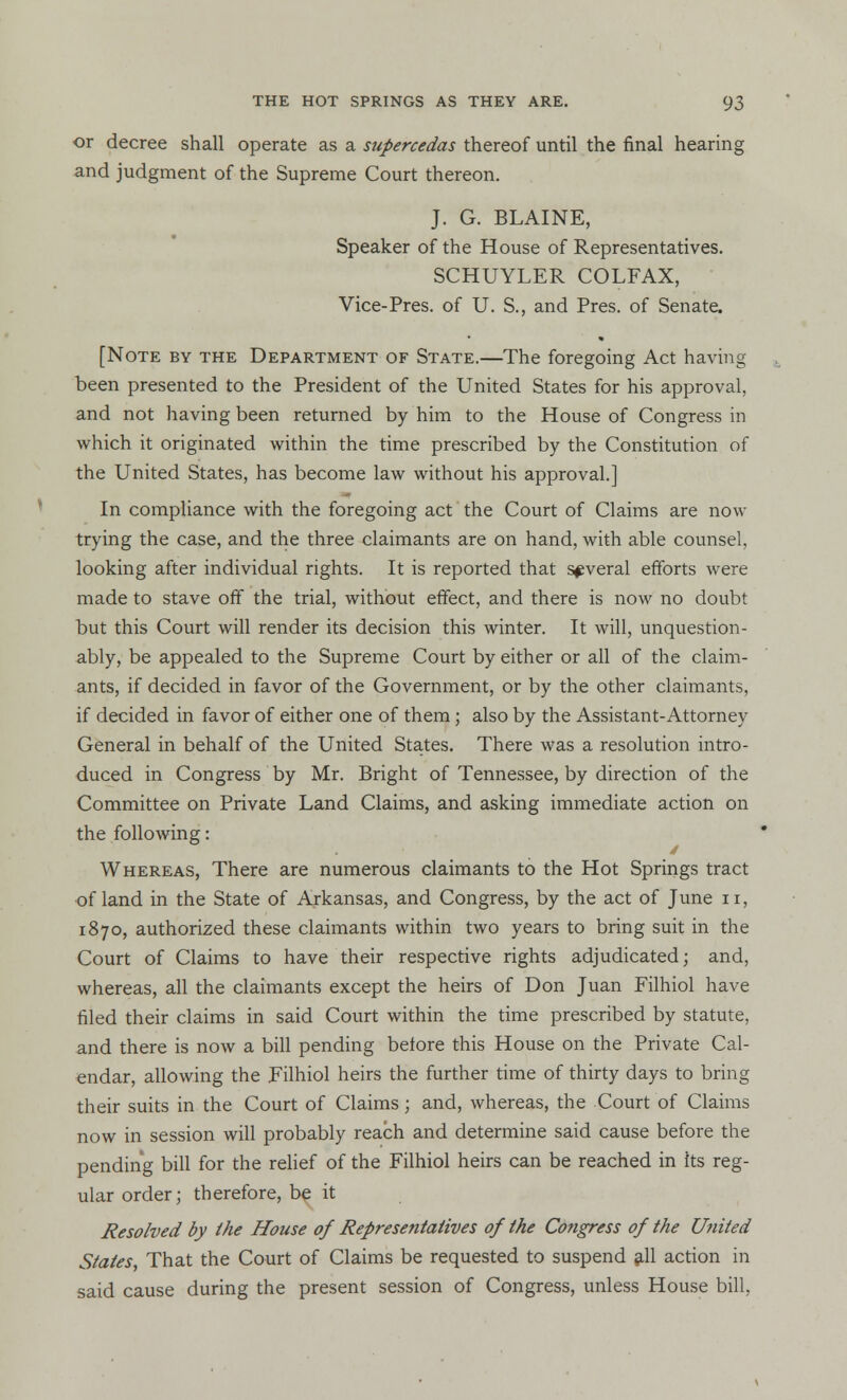 or decree shall operate as a supereedas thereof until the final hearing and judgment of the Supreme Court thereon. J. G. BLAINE, Speaker of the House of Representatives. SCHUYLER COLFAX, Vice-Pres. of U. S., and Pres. of Senate. [Note by the Department of State.—The foregoing Act having been presented to the President of the United States for his approval, and not having been returned by him to the House of Congress in which it originated within the time prescribed by the Constitution of the United States, has become law without his approval.] In compliance with the foregoing act the Court of Claims are now trying the case, and the three claimants are on hand, with able counsel, looking after individual rights. It is reported that several efforts were made to stave off the trial, without effect, and there is now no doubt but this Court will render its decision this winter. It will, unquestion- ably, be appealed to the Supreme Court by either or all of the claim- ants, if decided in favor of the Government, or by the other claimants, if decided in favor of either one of them; also by the Assistant-Attorney General in behalf of the United States. There was a resolution intro- duced in Congress by Mr. Bright of Tennessee, by direction of the Committee on Private Land Claims, and asking immediate action on the following: Whereas, There are numerous claimants to the Hot Springs tract of land in the State of Arkansas, and Congress, by the act of June n, 1870, authorized these claimants within two years to bring suit in the Court of Claims to have their respective rights adjudicated; and, whereas, all the claimants except the heirs of Don Juan Filhiol have filed their claims in said Court within the time prescribed by statute, and there is now a bill pending before this House on the Private Cal- endar, allowing the Eilhiol heirs the further time of thirty days to bring their suits in the Court of Claims; and, whereas, the Court of Claims now in session will probably reach and determine said cause before the pending bill for the relief of the Filhiol heirs can be reached in its reg- ular order; therefore, be it Resolved by ihe House of Representatives of the Congress of the United States, That the Court of Claims be requested to suspend all action in said cause during the present session of Congress, unless House bill,