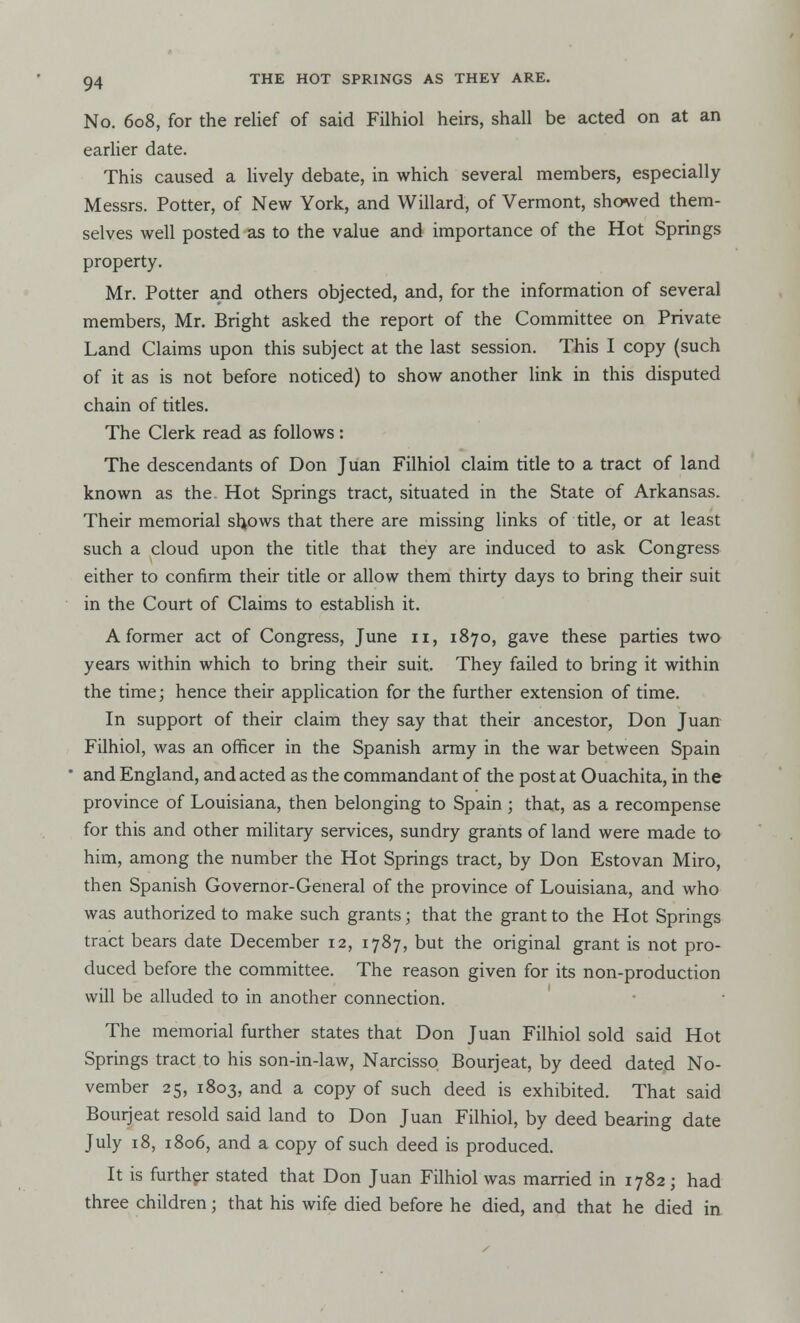 No. 608, for the relief of said Filhiol heirs, shall be acted on at an earlier date. This caused a lively debate, in which several members, especially Messrs. Potter, of New York, and Willard, of Vermont, showed them- selves well posted as to the value and importance of the Hot Springs property. Mr. Potter and others objected, and, for the information of several members, Mr. Bright asked the report of the Committee on Private Land Claims upon this subject at the last session. This I copy (such of it as is not before noticed) to show another link in this disputed chain of titles. The Clerk read as follows: The descendants of Don Juan Filhiol claim title to a tract of land known as the. Hot Springs tract, situated in the State of Arkansas. Their memorial shows that there are missing links of title, or at least such a cloud upon the title that they are induced to ask Congress either to confirm their title or allow them thirty days to bring their suit in the Court of Claims to establish it. A former act of Congress, June 11, 1870, gave these parties two years within which to bring their suit. They failed to bring it within the time; hence their application for the further extension of time. In support of their claim they say that their ancestor, Don Juan Filhiol, was an officer in the Spanish army in the war between Spain ' and England, and acted as the commandant of the post at Ouachita, in the province of Louisiana, then belonging to Spain ; that, as a recompense for this and other military services, sundry grants of land were made to him, among the number the Hot Springs tract, by Don Estovan Miro, then Spanish Governor-General of the province of Louisiana, and who was authorized to make such grants; that the grant to the Hot Springs tract bears date December 12, 1787, but the original grant is not pro- duced before the committee. The reason given for its non-production will be alluded to in another connection. The memorial further states that Don Juan Filhiol sold said Hot Springs tract to his son-in-law, Narcisso Bourjeat, by deed dated No- vember 25, 1803, and a copy of such deed is exhibited. That said Bourjeat resold said land to Don Juan Filhiol, by deed bearing date July 18, 1806, and a copy of such deed is produced. It is further stated that Don Juan Filhiol was married in 1782; had three children; that his wife died before he died, and that he died in