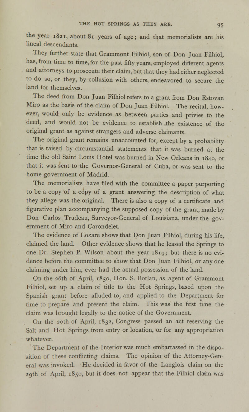 the year 1821, about 81 years of age; and that memorialists are his lineal descendants. They further state that Grammont Filhiol, son of Don Juan Filhiol, has, from time to time, for the past fifty years, employed different agents and attorneys to prosecute their claim, but that they had either neglected to do so, or they, by collusion with others, endeavored to secure the land for themselves. The deed from Don Juan Filhiol refers to a grant from Don Estovan Miro as the basis of the claim of Don Juan Filhiol. The recital, how- ever, would only be evidence as between parties and privies to the deed, and would not be evidence to establish the existence of the original grant as against strangers and adverse claimants. The original grant remains unaccounted for, except by a probability that is raised by circumstantial statements that it was burned at the time the old Saint Louis Hotel was burned in New Orleans in 1840, or that it was sent to the Governor-General of Cuba, or was sent to the home government of Madrid. The memorialists have filed with the committee a paper purporting to be a copy of a copy of a grant answering the description of what they allege was the original. There is also a copy of a certificate and figurative plan accompanying the supposed copy of the grant, made by Don Carlos Trudeau, Surveyor-General of Louisiana, under the gov- ernment of Miro and Carondelet. The evidence of Lozare shows that Don Juan Filhiol, during his life> claimed the land. Other evidence shows that he leased the Springs to one Dr. Stephen P. Wilson about the year 1819; but there is no evi- dence before the committee to show that Don Juan Filhiol, or any one claiming under him, ever had the actual possession of the land. On the 26th of April, 1850, Hon. S. Borlan, as agent of Grammont Filhiol, set up a claim of title to the Hot Springs, based upon the Spanish grant before alluded to, and applied to the Department for time to prepare and present the claim. This was the first time the claim was brought legally to the notice of the Government. On the 20th of April, 1832, Congress passed an act reserving the Salt and Hot Springs from entry or location, or for any appropriation whatever. The Department of the Interior was much embarrassed in the dispo- sition of these conflicting claims. The opinion of the Attorney-Gen- eral was invoked. He decided in favor of the Langlois claim on the 29th of April, 1850, but it does not appear that the Filhiol claim was