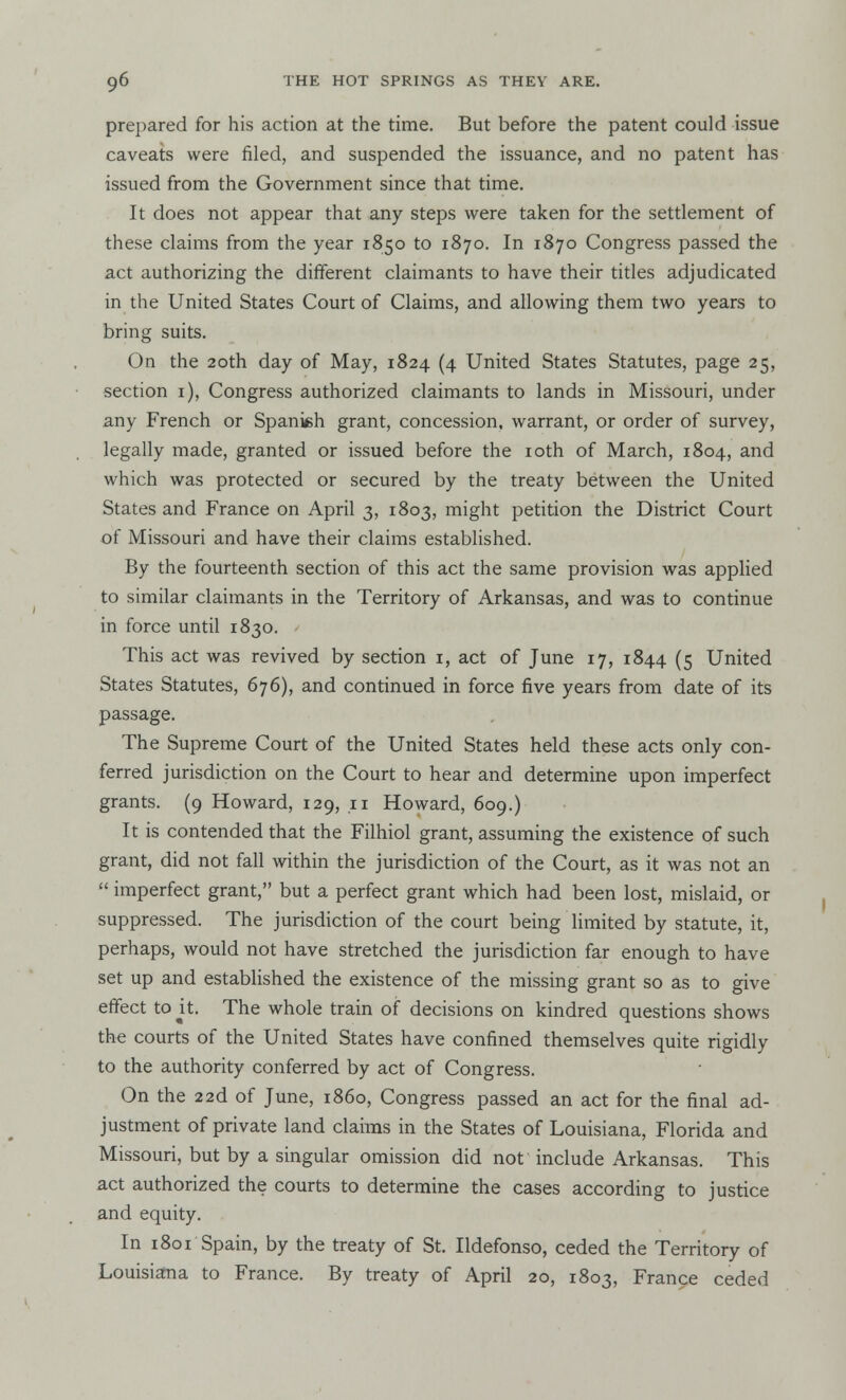 prepared for his action at the time. But before the patent could issue caveats were filed, and suspended the issuance, and no patent has issued from the Government since that time. It does not appear that any steps were taken for the settlement of these claims from the year 1850 to 1870. In 1870 Congress passed the act authorizing the different claimants to have their titles adjudicated in the United States Court of Claims, and allowing them two years to bring suits. On the 20th day of May, 1824 (4 United States Statutes, page 25, section 1), Congress authorized claimants to lands in Missouri, under any French or Spanish grant, concession, warrant, or order of survey, legally made, granted or issued before the 10th of March, 1804, and which was protected or secured by the treaty between the United States and France on April 3, 1803, might petition the District Court of Missouri and have their claims established. By the fourteenth section of this act the same provision was applied to similar claimants in the Territory of Arkansas, and was to continue in force until 1830. This act was revived by section 1, act of June 17, 1844 (5 United States Statutes, 676), and continued in force five years from date of its passage. The Supreme Court of the United States held these acts only con- ferred jurisdiction on the Court to hear and determine upon imperfect grants. (9 Howard, 129, 11 Howard, 609.) It is contended that the Filhiol grant, assuming the existence of such grant, did not fall within the jurisdiction of the Court, as it was not an  imperfect grant, but a perfect grant which had been lost, mislaid, or suppressed. The jurisdiction of the court being limited by statute, it, perhaps, would not have stretched the jurisdiction far enough to have set up and established the existence of the missing grant so as to give effect to it. The whole train of decisions on kindred questions shows the courts of the United States have confined themselves quite rigidly to the authority conferred by act of Congress. On the 22d of June, i860, Congress passed an act for the final ad- justment of private land claims in the States of Louisiana, Florida and Missouri, but by a singular omission did not' include Arkansas. This act authorized the courts to determine the cases according to justice and equity. In 1801 Spain, by the treaty of St. Ildefonso, ceded the Territory of Louisiana to France. By treaty of April 20, 1803, France ceded