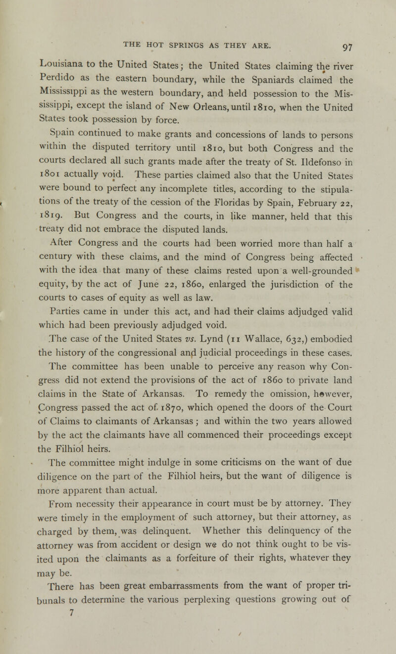 Louisiana to the United States j the United States claiming the river Perdido as the eastern boundary, while the Spaniards claimed the Mississippi as the western boundary, and held possession to the Mis- sissippi, except the island of New Orleans, until 1810, when the United States took possession by force. Spain continued to make grants and concessions of lands to persons within the disputed territory until 1810, but both Congress and the courts declared all such grants made after the treaty of St. Ildefonso in 1801 actually void. These parties claimed also that the United States were bound to perfect any incomplete titles, according to the stipula- tions of the treaty of the cession of the Floridas by Spain, February 22, 1819. But Congress and the courts, in like manner, held that this treaty did not embrace the disputed lands. After Congress and the courts had been worried more than half a century with these claims, and the mind of Congress being affected with the idea that many of these claims rested upon a well-grounded equity, by the act of June 22, i860, enlarged the jurisdiction of the courts to cases of equity as well as law. Parties came in under this act, and had their claims adjudged valid which had been previously adjudged void. .The case of the United States vs. Lynd (n Wallace, 632,) embodied the history of the congressional and judicial proceedings in these cases. The committee has been unable to perceive any reason why Con- gress did not extend the provisions of the act of i860 to private land claims in the State of Arkansas. To remedy the omission, however, Congress passed the act of 1870, which opened the doors of the Court of Claims to claimants of Arkansas; and within the two years allowed by the act the claimants have all commenced their proceedings except the Filhiol heirs. The committee might indulge in some criticisms on the want of due diligence on the part of the Filhiol heirs, but the want of diligence is more apparent than actual. From necessity their appearance in court must be by attorney. They were timely in the employment of such attorney, but their attorney, as charged by them, was delinquent. Whether this delinquency of the attorney was from accident or design we do not think ought to be vis- ited upon the claimants as a forfeiture of their rights, whatever they may be. There has been great embarrassments from the want of proper tri- bunals to determine the various perplexing questions growing out of 7