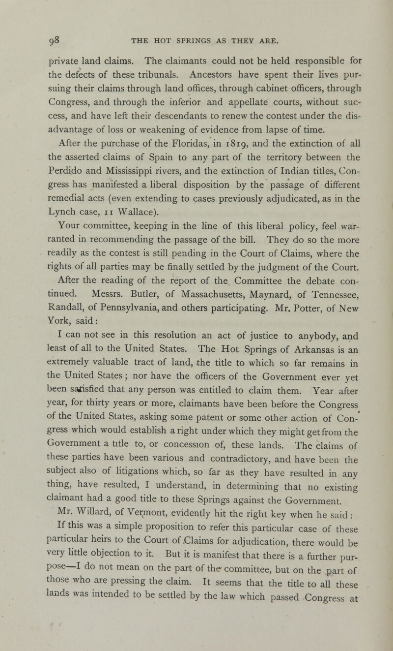 private land claims. The claimants could not be held responsible for the defects of these tribunals. Ancestors have spent their lives pur- suing their claims through land offices, through cabinet officers, through Congress, and through the inferior and appellate courts, without suc- cess, and have left their descendants to renew the contest under the dis- advantage of loss or weakening of evidence from lapse of time. After the purchase of the Floridas, in 1819, and the extinction of all the asserted claims of Spain to any part of the territory between the Perdido and Mississippi rivers, and the extinction of Indian titles, Con- gress has manifested a liberal disposition by the passage of different remedial acts (even extending to cases previously adjudicated, as in the Lynch case, 11 Wallace). Your committee, keeping in the line of this liberal policy, feel war- ranted in recommending the passage of the bill. They do so the more readily as the contest is still pending in the Court of Claims, where the rights of all parties may be finally settled by the judgment of the Court. After the reading of the report of the Committee the debate con- tinued. Messrs. Butler, of Massachusetts, Maynard, of Tennessee, Randall, of Pennsylvania, and others participating. Mr. Potter, of New York, said: I can not see in this resolution an act of justice to anybody, and least of all to the United States. The Hot Springs of Arkansas is an extremely valuable tract of land, the title to which so far remains in the United States; nor have the officers of the Government ever yet been satisfied that any person was entitled to claim them. Year after year, for thirty years or more, claimants have been before the Congress of the United States, asking some patent or some other action of Con-' gress which would establish aright under which they might get from the Government a title to, or concession of, these lands. The claims of these parties have been various and contradictory, and have been the subject also of litigations which, so far as they have resulted in any thing, have resulted, I understand, in determining that no existing claimant had a good title to these Springs against the Government. Mr. Willard, of Vermont, evidently hit the right key when he said: If this was a simple proposition to refer this particular case of these particular heirs to the Court of Claims for adjudication, there would be very little objection to it. But it is manifest that there is a further pur- pose—I do not mean on the part of the committee, but on the part of those who are pressing the claim. It seems that the title to all these lands was intended to be settled by the law which passed Congress at