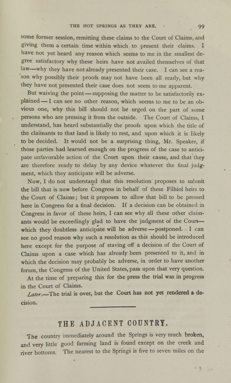 some former session, remitting these claims to the Court of Claims, and giving them a certain time within which to present their claims. I have not yet heard any reason which seems to me in the smallest de- gree satisfactory why these heirs have not availed themselves of that law—why they have not already presented their case. I can see a rea- son why possibly their proofs may not have been all ready, but why they have not presented their case does not seem to me apparent. But waiving the point — supposing the matter to be satisfactorily exr plained — I can see no other reason, which seems to me to be an ob- vious one, why this bill should not be urged on the part of some persons who are pressing it from the outside. The Court of Claims, I understand, has heard substantially the proofs upon which the title of the claimants to that land is likely to rest, and upon which it is likely to be decided. It would not be a surprising thing, Mr. Speaker, if those parties had learned enough on the progress of the case to antici- pate unfavorable action of the Court upon their cause, and that they are therefore ready to delay by any device whatever the final judg- ment, which they anticipate will be adverse. Now, I do not understand that this resolution proposes to submit the bill that is now before Congress in behalf of these Filhiol heirs to the Court of Claims; but it proposes to allow that bill to be pressed here in Congress for a final decision. If a decision can be obtained in Congress in favor of these heirs, I can see why all these other claim- ants would be exceedingly glad to have the judgment of the Court— # which they doubtless anticipate will be adverse—postponed. I can see no good reason why such a resolution as this should be introduced here except for the purpose of staving off a decision of the Court of Claims upon a case which has already been presented to it, and in which the decision may probably be adverse, in order to have another forum, the Congress of the United States, pass upon that very question. At the time of preparing this for the press the trial was in progress in the Court of Claims. Later. The trial is over, but the Court has not yet rendered a de- cision. THE ADJACENT COUNTRY. The country immediately around the Springs is very much broken, and very little good farming land is found except on the creek and river bottoms. The nearest to the Springs is five to seven miles on the