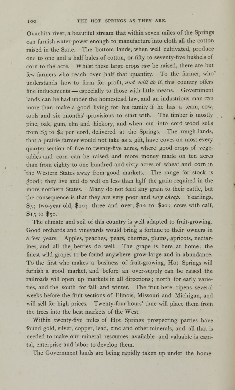 Ouachita river, a beautiful stream that within seven miles of the Springs can furnish water-power enough to manufacture into cloth all the cotton raised in the State. The bottom lands, when well cultivated, produce one to one and a half bales of cotton, or fifty to seventy-five bushels of corn to the acre. Whilst these large crops can be raised, there are but few farmers who reach over half that quantity. To the farmer, who* understands how to farm for profit, and will do it, this country offers fine inducements — especially to those with little means. Government lands can be had under the homestead law, and an industrious man can more than make a good living for his family if he has a team, cow, tools and six .months' provisions to start with. The timber is mostly pine, oak, gum, elm and hickory, and when cut into cord wood sells from $3 to $4 per cord, delivered at the Springs. The rough lands, that a prairie farmer would not take as a gift, have coves on most every quarter section of five to twenty-five acres, where good crops of vege- tables and corn can be raised, and more money made on ten acres than from eighty to one hundred and sixty acres of wheat and corn in 'the Western States away from good markets. The range for stock is good; they live and do well on less than half the grain required in the more northern States. Many do not feed any grain to their cattle, but the consequence is that they are very poor and very cheap. Yearlings, $5; two-year old, $10; three and over, $12 to $20; cows with calf, .$15 to $50. The climate and soil of this country is well adapted to fruit-growing. Good orchards and vineyards would bring a fortune to their owners in a few years. Apples, peaches, pears, cherries, plums, apricots, nectar- ines, and all the berries do well. The grape is here at home; the finest wild grapes to be found anywhere grow large and in abundance. To the first who makes a business of fruit-growing, Hot Springs will furnish a good market, and before an over-supply can be raised the railroads will open up markets in all directions; north for early varie- ties, and the south for fall and winter. The fruit here ripens several weeks before the fruit sections of Illinois, Missouri and Michigan, and will sell for high prices. Twenty-four hours' time will place them from the trees into the best markets of the West. Within twenty-five miles of Hot Springs prospecting parties have found gold, silver, copper, lead, zinc and other minerals, and all that is needed to make our mineral resources available and valuable is capi- tal, enterprise and labor to develop them. The Government lands are being rapidly taken up under the home-