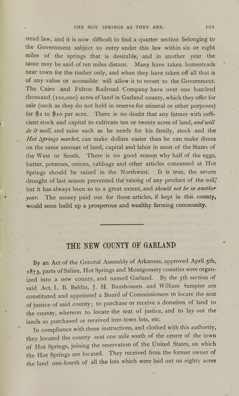 stead law, and it is now difficult to find a quarter section belonging to the Government subject to entry under this law within six or eight miles of the springs that is desirable, and in another year the same may be said of ten miles distant. Many have taken homesteads near town for the timber only, and when they have taken off all that is of any value or accessible will allow it to revert to the Government. The Cairo and Fulton Railroad Company have over one hundred thousand (100,000) acres of land in Garland county, which they offer for sale (such as they do not hold in reserve for mineral or other purposes) for $2 to $10 per acre. There is no doubt that any farmer with suffi- cient stock and capital to cultivate ten or twenty acres of land, and will do it well, and raise such as he needs for his family, stock and the Hot Springs market, can make dollars easier than he can make dimes on the same amount of land, capital and labor in most of the States of the West or South. There is no good reason why half of the eggs, butter, potatoes, onions, cabbage and other articles consumed at Hot Springs should be raised in the Northwest. It is true, the severe drought of last season prevented the raising of any product of the soil,* but it has always been so to a great extent, and should not be so another year. The money paid out for these articles, if kept in this county, would soon build up a prosperous and wealthy farming community. THE NEW COUNTY OF GARLAND By an Act of the General Assembly of Arkansas, approved April 5th, 1873, parts of Saline, Hot Springs and Montgomery counties were organ- ized into a new county, and named Garland. By the 5th section of said Act, L. B. Beldin, J. H. Baushousen and William Sumpter are constituted and appointed a Board of Commissioners to locate the seat of justice of said county; to purchase or receive a donation of land to the county, whereon to locate the seat of justice, and to lay out the lands so purchased or received into town lots, etc. In compliance with these instructions, and clothed with this authority, they located the county seat one mile south of the centre of the town of Hot Springs, joining the reservation of the United States, on which the Hot Springs are located. They received from the former owner of the land one-fourth of all the lots which were laid out on eighty acres