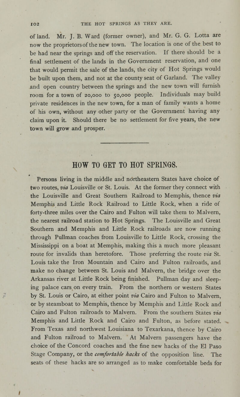 of land. Mr. J. B. Ward (former owner), and Mr. G. G. Lotta are now the proprietors of the new town. The location is one of the best to be had near the springs and off the reservation. If there should be a final settlement of the lands in the Government reservation, and one that would permit the sale of the lands, the city of Hot Springs would be built upon them, and not at the county seat of Garland. The valley and open country between the springs and the new town will furnish room for a town of 20,000 to 50,000 people. Individuals may build private residences in the new town, for a man of family wants a home of his own, without any other party or the Government having any claim upon it. Should there be no settlement for five years, the new town will grow and prosper. HOW TO GET TO HOT SPRINGS. Persons living in the middle and northeastern States have choice of two routes, via Louisville or St. Louis. At the former they connect with the Louisville and Great Southern Railroad to Memphis, thence via Memphis and Little Rock Railroad to Little Rock, when a ride of forty-three miles over the Cairo and Fulton will take them to Malvern, the nearest railroad station to Hot Springs. The Louisville and Great Southern and Memphis and Little Rock railroads are now running through Pullman coaches from Louisville to Little Rock, crossing the Mississippi on a boat at Memphis, making this a much more pleasant route for invalids than heretofore. Those preferring the route via St. Louis take the Iron Mountain and Cairo and Fulton railroads, and make no change between St. Louis and Malvern, the bridge over the Arkansas river at Little Rock being finished. Pullman day and sleep- ing palace cars on every train. From the northern or western States by St. Louis or Cairo, at either point via Cairo and Fulton to Malvern, or by steamboat to Memphis, thence by Memphis and Little Rock and Cairo and Fulton railroads to Malvern. From the southern States via Memphis and Little Rock and Cairo and Fulton, as before stated. From Texas and northwest Louisiana to Texarkana, thence by Cairo and Fulton railroad to Malvern. At Malvern passengers have the choice of the Concord coaches and the fine new hacks of the El Paso Stage Company, or the comfortable hacks of the opposition line. The seats of these hacks are so arranged as to make comfortable beds for