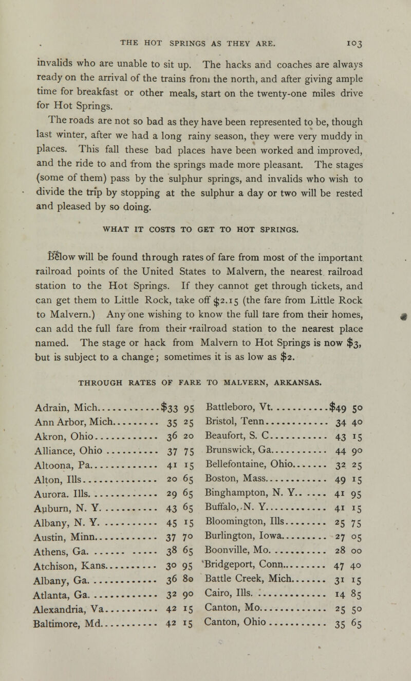 invalids who are unable to sit up. The hacks and coaches are always ready on the arrival of the trains from the north, and after giving ample time for breakfast or other meals, start on the twenty-one miles drive for Hot Springs. The roads are not so bad as they have been represented to be, though last winter, after we had a long rainy season, they were very muddy in places. This fall these bad places have been worked and improved, and the ride to and from the springs made more pleasant. The stages (some of them) pass by the sulphur springs, and invalids who wish to divide the trip by stopping at the sulphur a day or two will be rested and pleased by so doing. WHAT IT COSTS TO GET TO HOT SPRINGS. Below will be found through rates of fare from most of the important railroad points of the United States to Malvern, the nearest railroad station to the Hot Springs. If they cannot get through tickets, and can get them to Little Rock, take off $2.15 (the fare from Little Rock to Malvern.) Any one wishing to know the full tare from their homes, can add the full fare from their 'railroad station to the nearest place named. The stage or hack from Malvern to Hot Springs is now $3, but is subject to a change; sometimes it is as low as $2. THROUGH RATES OF FARE TO MALVERN, ARKANSAS. Adrain, Mich $33 95 Battleboro, Vt $49 50 Ann Arbor, Mich 35 25 Bristol, Tenn 34 4° Akron, Ohio 36 20 Beaufort, S. C 43 15 Alliance, Ohio 37 75 Brunswick, Ga 44 9° Altoona, Pa 41 15 Bellefontaine, Ohio 32 25 Alton, Ills 20 65 Boston, Mass 49 15 Aurora. Ills 29 65 Binghampton, N. Y 41 95 Auburn, N. Y 43 65 Buffalo,.N. Y 41 15 Albany, N. Y 45 15 Bloomington, Ills 25 75 Austin, Minn 37 7° Burlington, Iowa 27 05 Athens, Ga 38 65 Boonville, Mo 28 00 Atchison, Kans 3° 95 'Bridgeport, Conn 47 40 Albany, Ga 36 80 Battle Creek, Mich 31 15 Atlanta, Ga 32 9° Cair0> Ills- • 14 85 Alexandria, Va 42 15 Canton, Mo 25 50 Baltimore, Md 42 15 Canton, Ohio 35 65