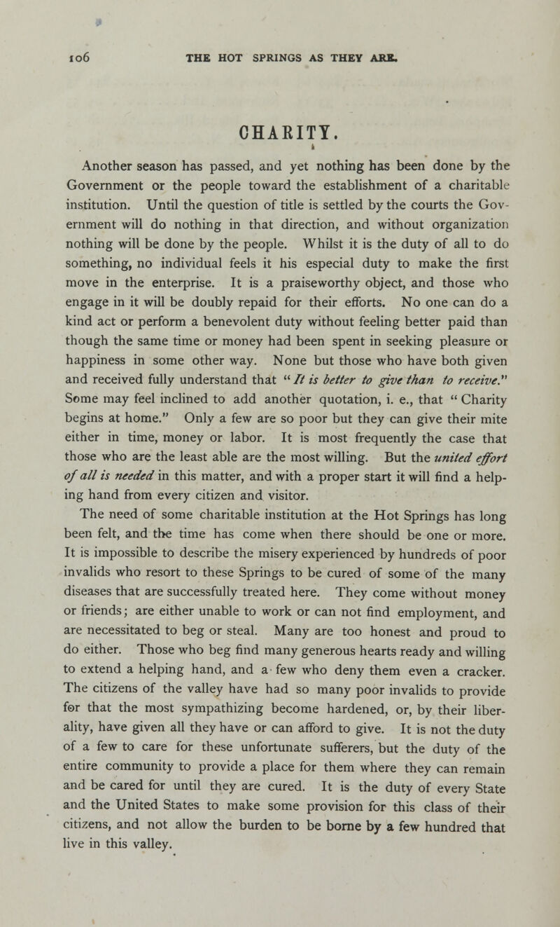 • Io6 THE HOT SPRINGS AS THEY ARE. CHAKITY. i Another season has passed, and yet nothing has been done by the Government or the people toward the establishment of a charitable institution. Until the question of title is settled by the courts the Gov- ernment will do nothing in that direction, and without organization nothing will be done by the people. Whilst it is the duty of all to do something, no individual feels it his especial duty to make the first move in the enterprise. It is a praiseworthy object, and those who engage in it will be doubly repaid for their efforts. No one can do a kind act or perform a benevolent duty without feeling better paid than though the same time or money had been spent in seeking pleasure or happiness in some other way. None but those who have both given and received fully understand that // is better to give than to receive. Some may feel inclined to add another quotation, i. e., that  Charity begins at home. Only a few are so poor but they can give their mite either in time, money or labor. It is most frequently the case that those who are the least able are the most willing. But the united effort of all is needed in this matter, and with a proper start it will find a help- ing hand from every citizen and visitor. The need of some charitable institution at the Hot Springs has long been felt, and the time has come when there should be one or more. It is impossible to describe the misery experienced by hundreds of poor invalids who resort to these Springs to be cured of some of the many diseases that are successfully treated here. They come without money or friends; are either unable to work or can not find employment, and are necessitated to beg or steal. Many are too honest and proud to do either. Those who beg find many generous hearts ready and willing to extend a helping hand, and a - few who deny them even a cracker. The citizens of the valley have had so many poor invalids to provide for that the most sympathizing become hardened, or, by their liber- ality, have given all they have or can afford to give. It is not the duty of a few to care for these unfortunate sufferers, but the duty of the entire community to provide a place for them where they can remain and be cared for until they are cured. It is the duty of every State and the United States to make some provision for this class of their citizens, and not allow the burden to be borne by a few hundred that live in this valley.