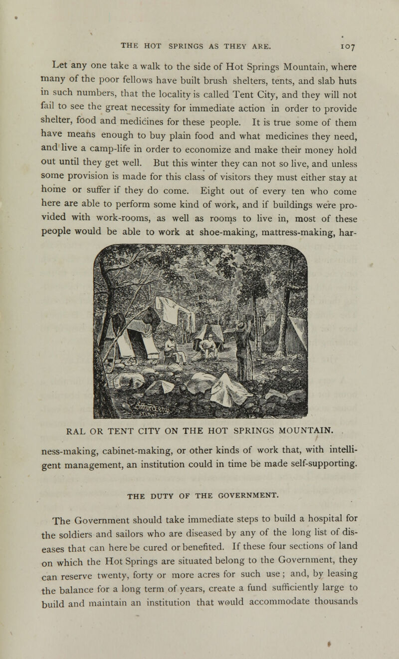 Let any one take a walk to the side of Hot Springs Mountain, where many of the poor fellows have built brush shelters, tents, and slab huts in such numbers, that the locality is called Tent City, and they will not fail to see the great necessity for immediate action in order to provide shelter, food and medicines for these people. It is true some of them have means enough to buy plain food and what medicines they need, and live a camp-life in order to economize and make their money hold out until they get well. But this winter they can not so live, and unless some provision is made for this class of visitors they must either stay at home or suffer if they do come. Eight out of every ten who come here are able to perform some kind of work, and if buildings were pro- vided with work-rooms, as well as rooms to live in, most of these people would be able to work at shoe-making, mattress-making, har- RAL OR TENT CITY ON THE HOT SPRINGS MOUNTAIN. ness-making, cabinet-making, or other kinds of work that, with intelli- gent management, an institution could in time be made self-supporting. THE DUTY OF THE GOVERNMENT. The Government should take immediate steps to build a hospital for the soldiers and sailors who are diseased by any of the long list of dis- eases that can here be cured or benefited. If these four sections of land on which the Hot Springs are situated belong to the Government, they can reserve twenty, forty or more acres for such use ; and, by leasing the balance for a long term of years, create a fund sufficiently large to build and maintain an institution that would accommodate thousands