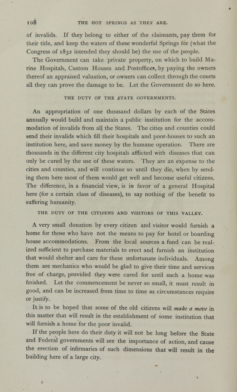 of invalids. If they belong to either of the claimants, pay them for their title, and keep the waters of these wonderful Springs for (what the Congress of 1832 intended they should be) the use of the people. The Government can take private property, on which to build Ma- rine Hospitals, Custom Houses and Postoffices, by paying the owners thereof an appraised valuation, or owners can collect through the courts all they can prove the damage to be. Let the Government do so here. THE DUTY OF THE STATE GOVERNMENTS. An appropriation of one thousand dollars by each of the States annually would build and maintain a public institution for the accom- modation of invalids from all the States. The cities and counties could send their invalids which fill their hospitals and poor-houses to such an institution here, and save money by the humane operation. There are thousands in the different city hospitals afflicted with diseases that can only be cured by the use of these waters. They are an expense to the cities and counties, and will continue so until they die, when by send- ing them here most of them would get well and become useful citizens. The difference, in a financial view, is in favor of a general Hospital here (for a certain class of diseases), to say nothing of the benefit to suffering humanity. THE DUTY OF THE CITIZENS AND VISITORS OF THIS VALLEY. A very small donation by every citizen and visitor would furnish a home for those who have not the means to pay for hotel or boarding house accommodations. From the local sources a fund can be real- ized sufficient to purchase materials to erect and furnish an institution that would shelter and care for these unfortunate individuals. Among them are mechanics who would be glad to give their time and services free of charge, provided they were cared for until such a home was finished. Let the commencement be never so small, it must result in good, and can be increased from time to time as circumstances require or justify. It is to be hoped that some of the old citizens will make a move in this matter that will result in the establishment of some institution that will furnish a home for the poor invalid. If the people here do their duty it will not be long before the State and Federal governments will see the importance of action, and cause the erection of infirmaries of such dimensions that will result in the building here of a large city.