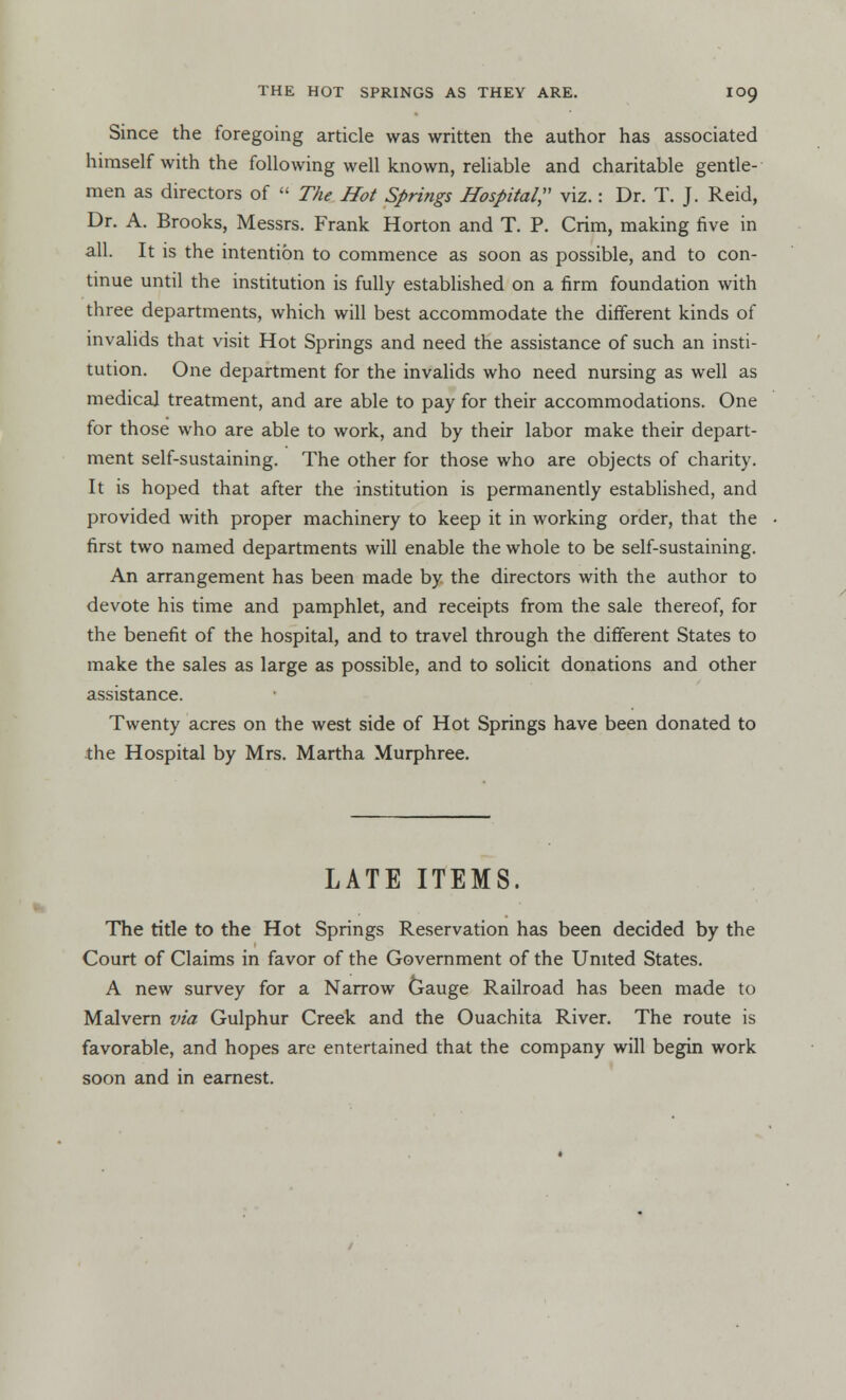 Since the foregoing article was written the author has associated himself with the following well known, reliable and charitable gentle- men as directors of  The Hot Springs Hospital, viz.: Dr. T. J. Reid, Dr. A. Brooks, Messrs. Frank Horton and T. P. Crim, making five in all. It is the intention to commence as soon as possible, and to con- tinue until the institution is fully established on a firm foundation with three departments, which will best accommodate the different kinds of invalids that visit Hot Springs and need the assistance of such an insti- tution. One department for the invalids who need nursing as well as medical treatment, and are able to pay for their accommodations. One for those who are able to work, and by their labor make their depart- ment self-sustaining. The other for those who are objects of charity. It is hoped that after the institution is permanently established, and provided with proper machinery to keep it in working order, that the first two named departments will enable the whole to be self-sustaining. An arrangement has been made by the directors with the author to devote his time and pamphlet, and receipts from the sale thereof, for the benefit of the hospital, and to travel through the different States to make the sales as large as possible, and to solicit donations and other assistance. Twenty acres on the west side of Hot Springs have been donated to the Hospital by Mrs. Martha Murphree. LATE ITEMS. The title to the Hot Springs Reservation has been decided by the Court of Claims in favor of the Government of the United States. A new survey for a Narrow Gauge Railroad has been made to Malvern via Gulphur Creek and the Ouachita River. The route is favorable, and hopes are entertained that the company will begin work soon and in earnest.