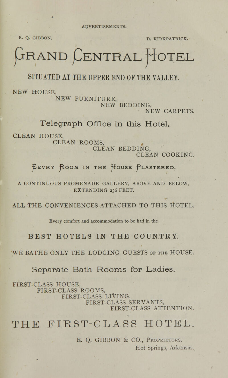 E. Q. GIBBON. D. KIRKPATRICK. pRAND pENTRAL j^OTEL SITUATED AT THE UPPER END OF THE VALLEY. NEW HOUSE, NEW FURNITURE, NEW BEDDING, NEW CARPETS. Telegraph Office in this Hotel. CLEAN HOUSE, CLEAN ROOMS, , CLEAN BEDDING, CLEAN COOKING. ^EVRY j^-OOM IN THE |foUSE j^LASTERED. A CONTINUOUS PROMENADE GALLERY, ABOVE AND BELOW, EXTENDING 256 FEET. ALL THE CONVENIENCES ATTACHED TO THIS HOTEL. Every comfort and accommodation to be had in the BEST HOTELS IN THE COUNTRY. WE BATHE ONLY THE LODGING GUESTS of the HOUSE. Separate Bath Rooms for Ladies. FIRST-CLASS HOUSE, FIRST-CLASS ROOMS, FIRST-CLASS LIVING, FIRST-CLASS SERVANTS, FIRST-CLASS ATTENTION. THE FIRST-CLASS HOTEL. E. Q. GIBBON & CO., Proprietors, Hot Springs, Arkansas.