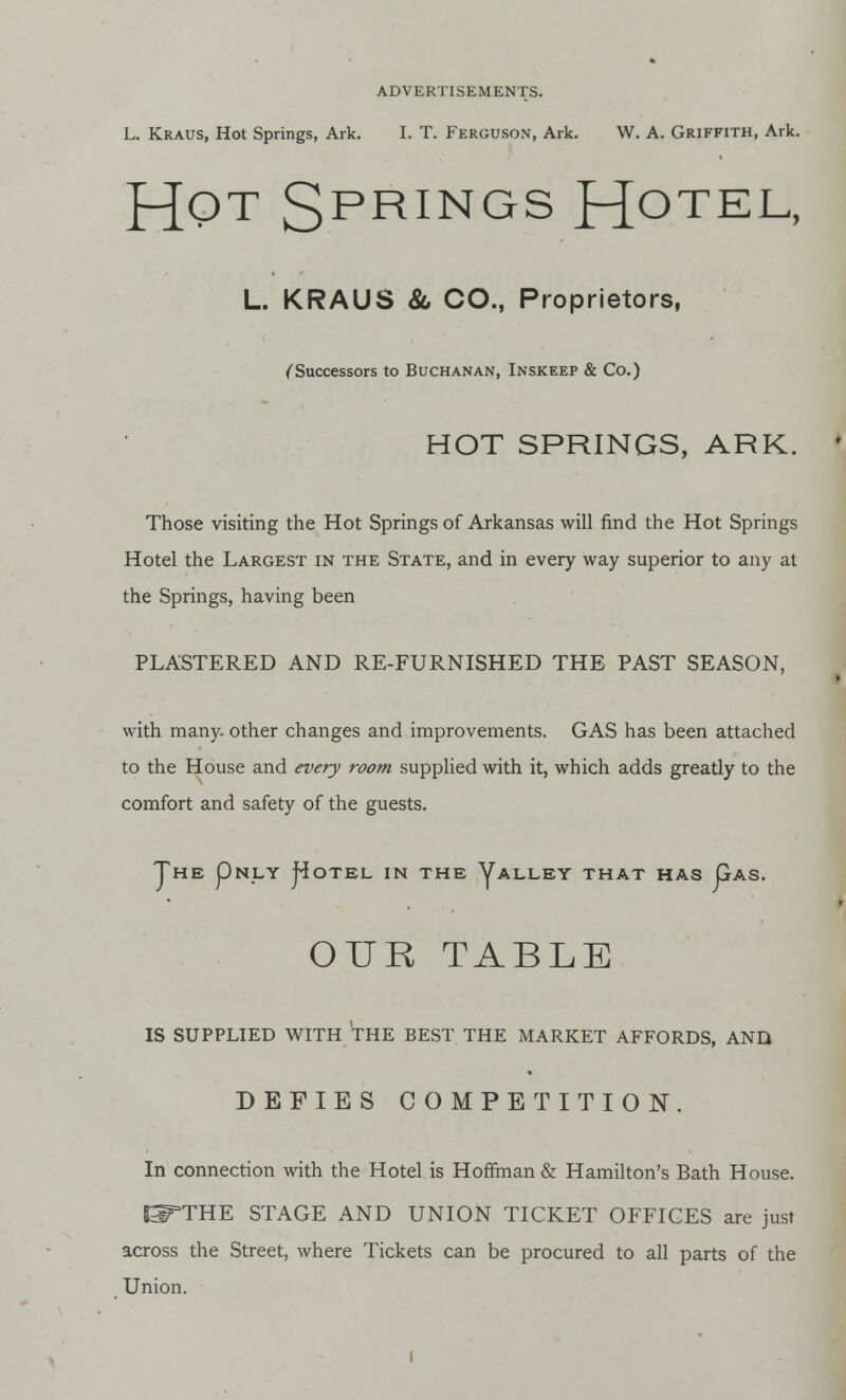 L. Kraus, Hot Springs, Ark. I. T. Ferguson, Ark. W. A. Griffith, Ark. HQT SPRINGS HOTEL- L. KRAUS & CO., Proprietors, (Successors to Buchanan, Inskeep & Co.) HOT SPRINGS, ARK. Those visiting the Hot Springs of Arkansas will find the Hot Springs Hotel the Largest in the State, and in every way superior to any at the Springs, having been PLASTERED AND RE-FURNISHED THE PAST SEASON, with many, other changes and improvements. GAS has been attached to the House and every room supplied with it, which adds greatly to the comfort and safety of the guests. JHE pNjLY j^OTEL IN THE ^ALLEY THAT HAS pAS. OUR TABLE IS SUPPLIED WITH THE BEST THE MARKET AFFORDS, AND DEFIES COMPETITION. In connection with the Hotel is Hoffman & Hamilton's Bath House. IS^THE STAGE AND UNION TICKET OFFICES are just across the Street, where Tickets can be procured to all parts of the Union.