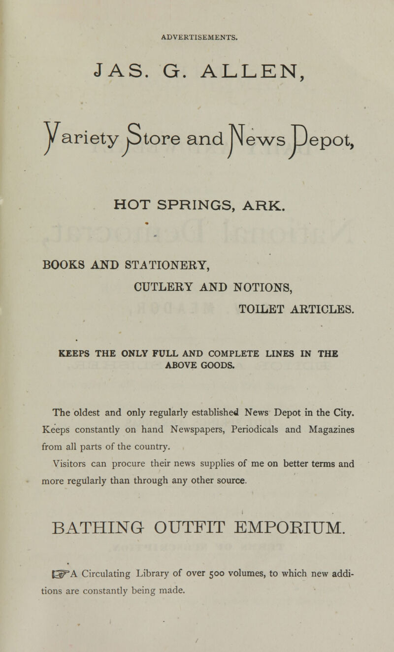 JAS. G. ALLEN, yarietyjStore and NlewsJDepot, HOT SPRINGS, ARK. BOOKS AND STATIONERY, CUTLERY AND NOTIONS, TOILET ARTICLES. KEEPS THE ONLY FULL AND COMPLETE LINES IN THE ABOVE GOODS. The oldest and only regularly established News Depot in the City. Keeps constantly on hand Newspapers, Periodicals and Magazines from all parts of the country. Visitors can procure their news supplies of me on better terms and more regularly than through any other source. BATHING OUTFIT EMPORIUM. Circulating Library of over 500 volumes, to which new addi- tions are constantly being made. /