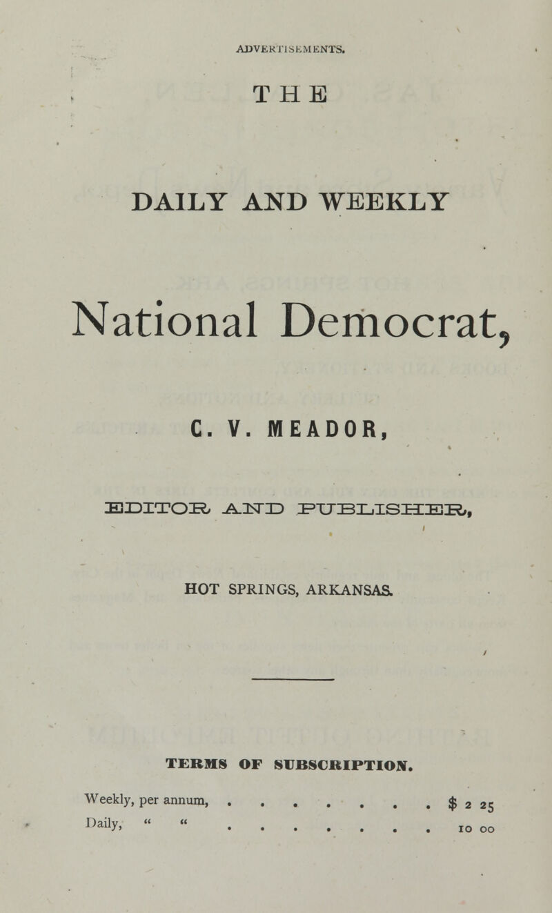 THE DAILY AND WEEKLY National Democrat, C- V. IYI E A DO R, EDITOR -A.2STID PUBLISHER, HOT SPRINGS, ARKANSAS. TERMS OF SUBSCRIPTION. Weekly, per annum, . . . . . 4 . $ 2 25 Daax.   10 00