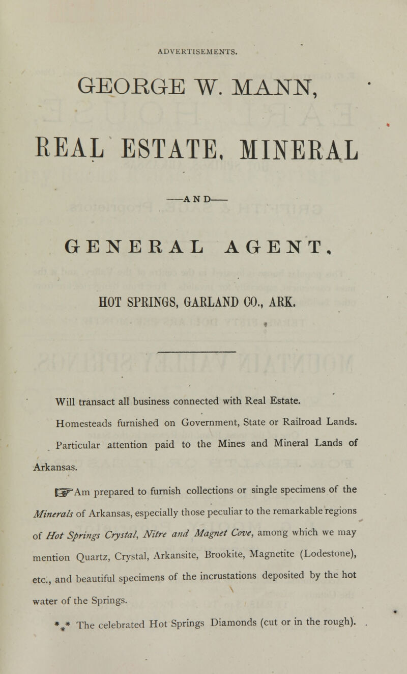 GEORGE W. MANN, REAL ESTATE, MINERAL AND GENERAL AGENT, HOT SPRINGS, GARLAND CO., ARK. Will transact all business connected with Real Estate. Homesteads furnished on Government, State or Railroad Lands. Particular attention paid to the Mines and Mineral Lands of Arkansas. ^Am prepared to furnish collections or single specimens of the Minerals of Arkansas, especially those peculiar to the remarkable regions of Hot Springs Crystal, Nitre and Magnet Cove, among which we may mention Quartz, Crystal, Arkansite, Brookite, Magnetite (Lodestone), etc., and beautiful specimens of the incrustations deposited by the hot water of the Springs. %* The celebrated Hot Springs Diamonds (cut or in the rough).