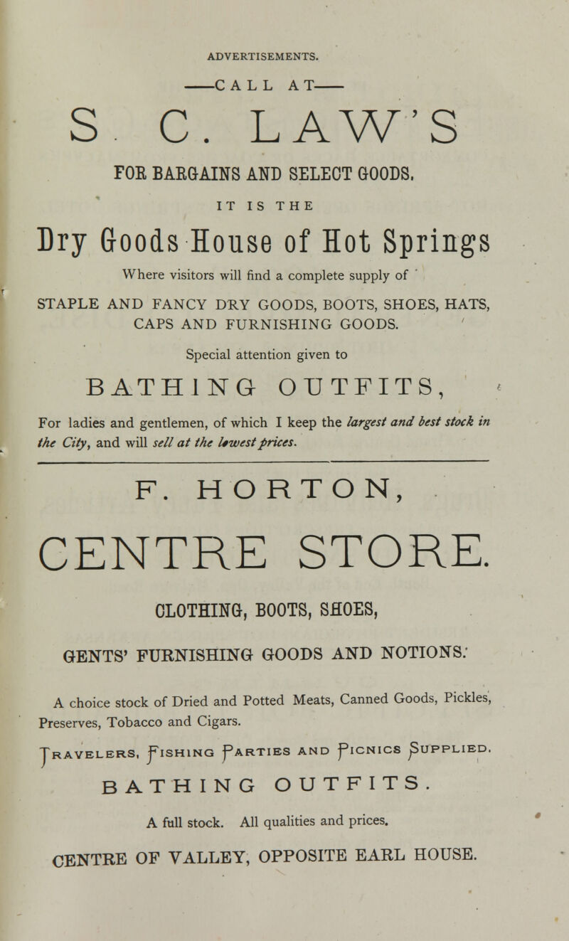 C ALL A T S. C. LAW'S FOE BAKGAINS AND SELECT GOODS, IT IS THE Dry Goods House of Hot Springs Where visitors will find a complete supply of STAPLE AND FANCY DRY GOODS, BOOTS, SHOES, HATS, CAPS AND FURNISHING GOODS. Special attention given to BATHING OUTFITS, For ladies and gentlemen, of which I keep the largest and best stock in the City, and will sell at the lowest prices. F. H O R T O N, CENTRE STORE. CLOTHING, BOOTS, SHOES, GENTS' FURNISHING GOODS AND NOTIONS: A choice stock of Dried and Potted Meats, Canned Goods, Pickles, Preserves, Tobacco and Cigars. Travelers, Fishing ^arties and ^ionics ^upplied. BATHING OUTFITS. A full stock. All qualities and prices. CENTRE OF VALLEY, OPPOSITE EARL HOUSE.