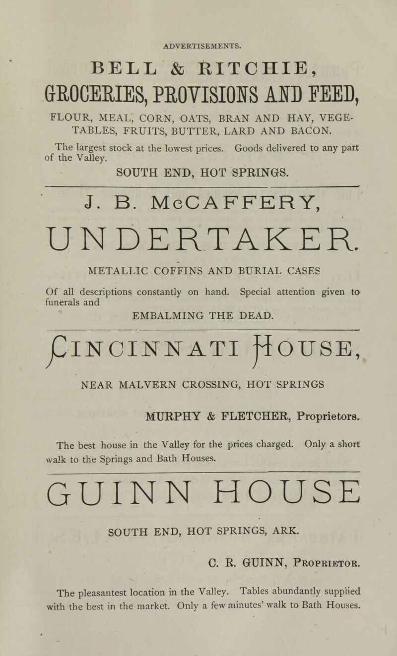 BELL & RITCHIE, GROCERIES, PROVISIONS AID FEED, FLOUR, MEAL, CORN, OATS, BRAN AND HAY, VEGE- TABLES, FRUITS, BUTTER, LARD AND BACON. The largest stock at the lowest prices. Goods delivered to any part of the Valley. SOUTH END, HOT SPRINGS. J. B. McCAFFERY, UNDERTAKER. METALLIC COFFINS AND BURIAL CASES Of all descriptions constantly on hand. Special attention given to funerals and EMBALMING THE DEAD. piNCINNATI JlOUSE, NEAR MALVERN CROSSING, HOT SPRINGS MURPHY & FLETCHER, Proprietors. The best house in the Valley for the prices charged. Only a short walk to the Springs and Bath Houses. GUINN HOUSE SOUTH END, HOT SPRINGS, ARK. C. R. GUINN, Proprietor. The pleasantest location in the Valley. Tables abundantly supplied with the best in the market. Only a few minutes' walk to Bath Houses.