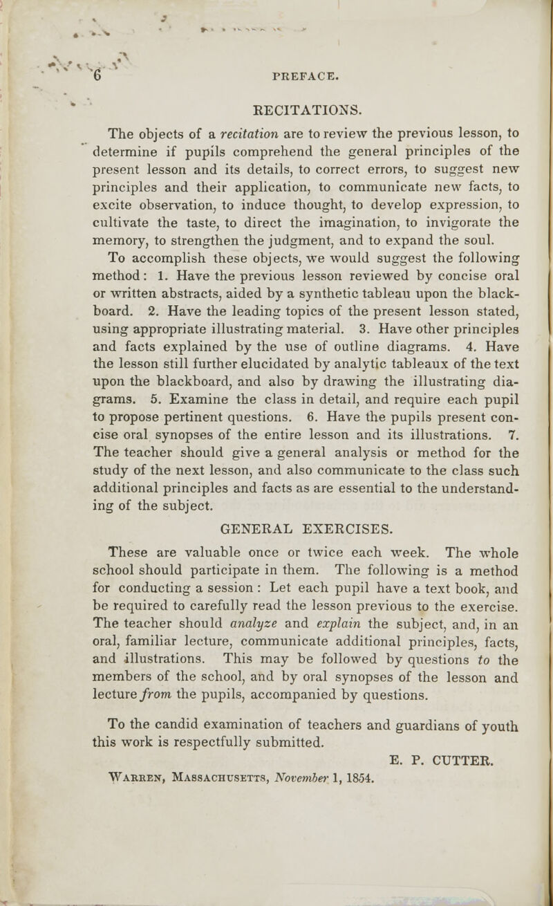 RECITATIONS. The objects of a recitation are to review the previous lesson, to determine if pupils comprehend the general principles of the present lesson and its details, to correct errors, to suggest new principles and their application, to communicate new facts, to excite observation, to induce thought, to develop expression, to cultivate the taste, to direct the imagination, to invigorate the memory, to strengthen the judgment, and to expand the soul. To accomplish these objects, we would suggest the following method: 1. Have the previous lesson reviewed by concise oral or written abstracts, aided by a synthetic tableau upon the black- board. 2. Have the leading topics of the present lesson stated, using appropriate illustrating material. 3. Have other principles and facts explained by the use of outline diagrams. 4. Have the lesson still further elucidated by analytic tableaux of the text upon the blackboard, and also by drawing the illustrating dia- grams. 5. Examine the class in detail, and require each pupil to propose pertinent questions. 6. Have the pupils present con- cise oral synopses of the entire lesson and its illustrations. 7. The teacher should give a general analysis or method for the study of the next lesson, and also communicate to the class such additional principles and facts as are essential to the understand- ing of the subject. GENERAL EXERCISES. These are valuable once or twice each week. The whole school should participate in them. The following is a method for conducting a session : Let each pupil have a text book, and be required to carefully read the lesson previous to the exercise. The teacher should analyze and explain the subject, and, in an oral, familiar lecture, communicate additional principles, facts, and illustrations. This may be followed by questions to the members of the school, and by oral synopses of the lesson and lecture from the pupils, accompanied by questions. To the candid examination of teachers and guardians of youth this work is respectfully submitted. E. P. CUTTER. Warren, Massachusetts, November 1, 1854.