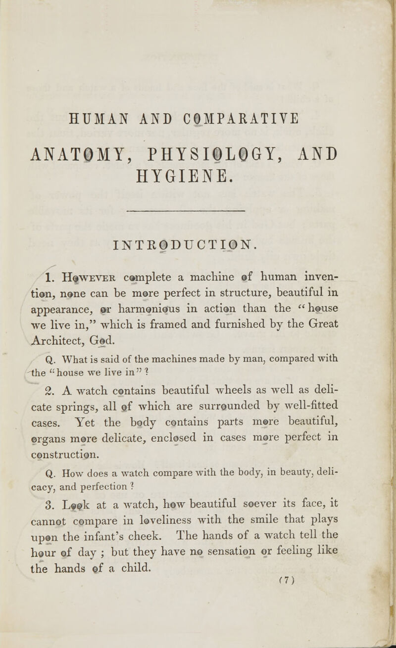 HUMAN AND COMPARATIVE ANATOMY, PHYSIOLOGY, AND HYGIENE. INTRODUCTION 1. However complete a machine of human inven- tion, none can be more perfect in structure, beautiful in appearance, or harmonious in action than the house we live in, which is framed and furnished by the Great Architect, God. Q. What is said of the machines made by man, compared with the u house we live in  1 2. A watch contains beautiful wheels as well as deli- cate springs, all of which are surrounded by well-fitted cases. Yet the body contains parts more beautiful, organs more delicate, enclosed in cases more perfect in construction. Q. How does a watch compare with the body, in beauty, deli- cacy, and perfection ? 3. Look at a watch, how beautiful soever its face, it cannot compare in loveliness with the smile that plays upon the infant's cheek. The hands of a watch tell the hour of day ; but they have no sensation or feeling like the hands of a child. <7)