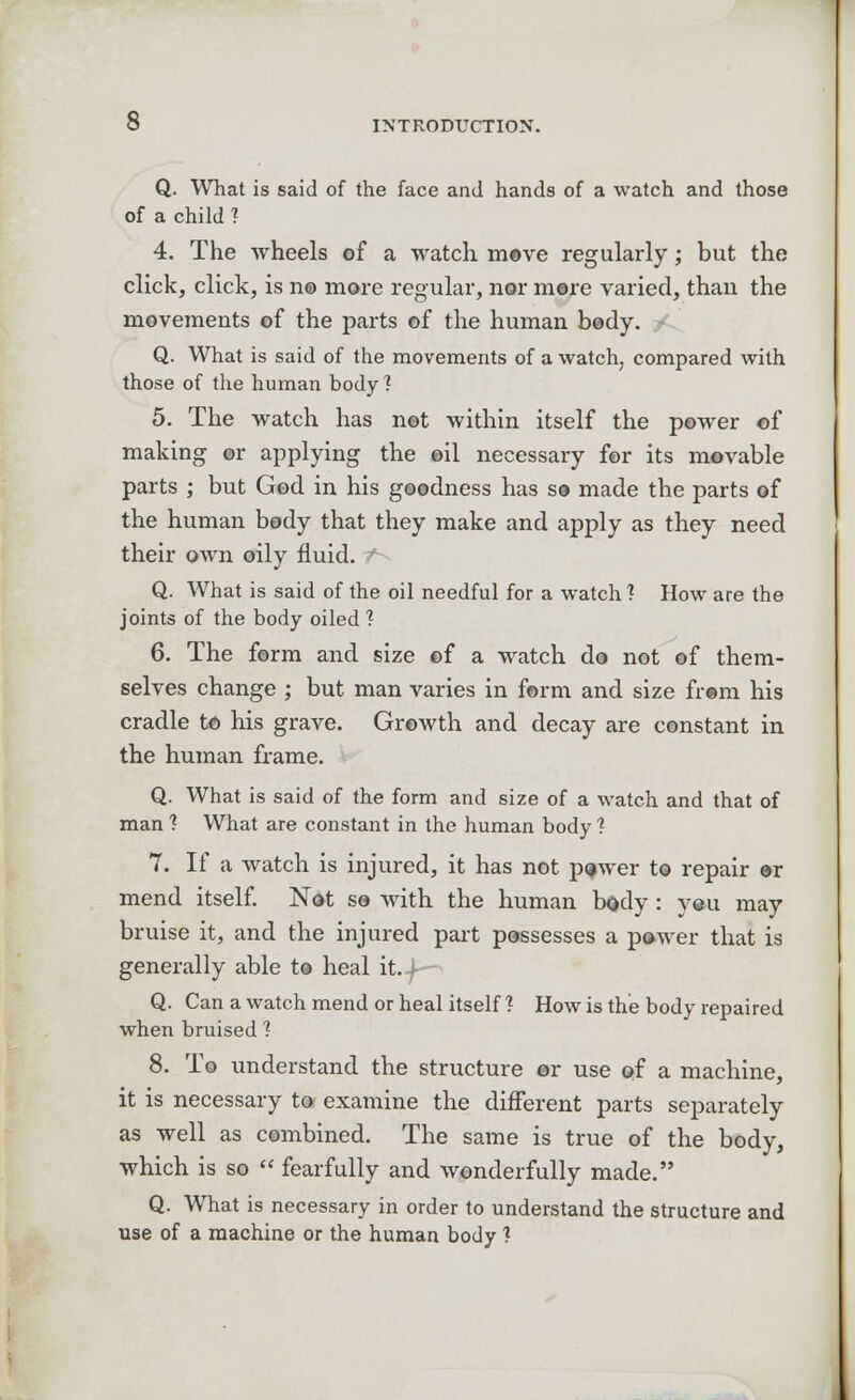 O INTRODUCTION. Q. What is said of the face and hands of a watch and those of a child 1 4. The wheels of a watch move regularly; but the click, click, is n© more regular, nor mere varied, than the movements of the parts of the human body. Q. What is said of the movements of a watch, compared with those of the human body'? 5. The watch has not within itself the power of making or applying the oil necessary for its movable parts ; but God in his goodness has so made the parts of the human body that they make and apply as they need their own oily fluid. Q. What is said of the oil needful for a watch ? How are the joints of the body oiled? 6. The form and size ©f a watch do not of them- selves change ; but man varies in form and size from his cradle to his grave. Growth and decay are constant in the human frame. Q. What is said of the form and size of a watch and that of man ? What are constant in the human body ? 7. If a watch is injured, it has not pijwer to repair or mend itself. Not so with the human body : yeu may bruise it, and the injured part possesses a power that is generally able to heal it. f Q. Can a watch mend or heal itself 1 How is the body repaired when bruised ? 8. To understand the structure or use of a machine, it is necessary to examine the different parts separately as well as combined. The same is true of the body, which is so  fearfully and wonderfully made. Q. What is necessary in order to understand the structure and use of a machine or the human body 1