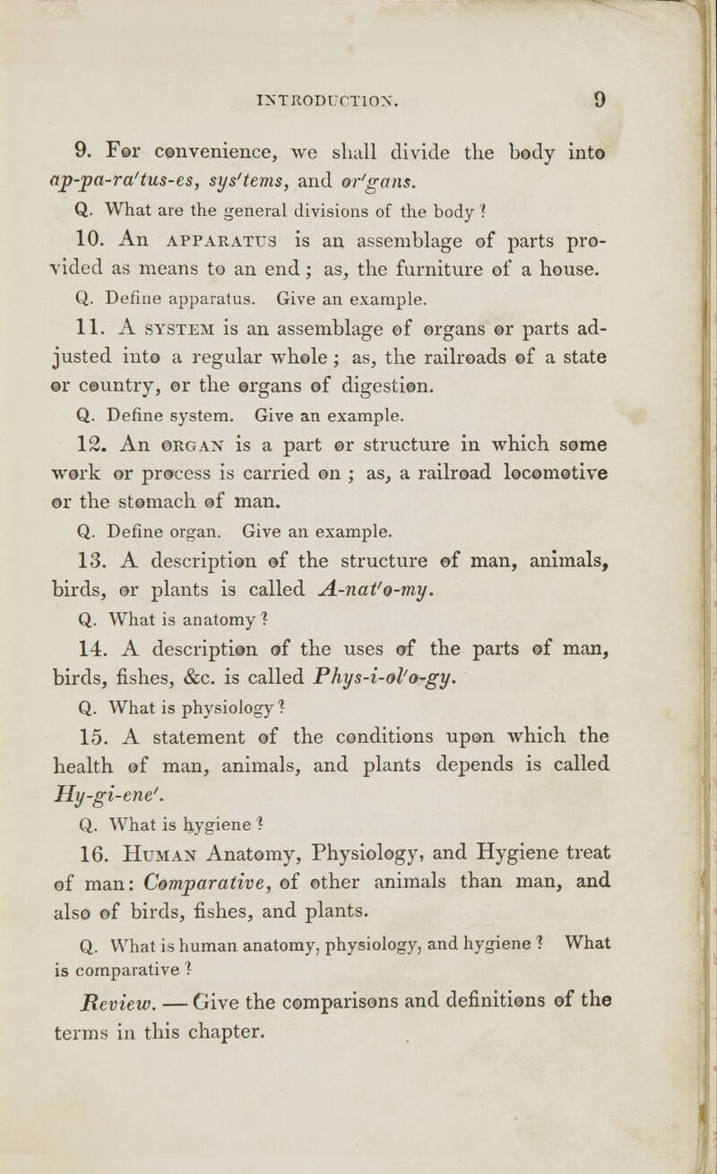 9. For convenience, we shall divide the body into ap-pa-ra'tus-es, sys'tems, and or'gans. Q. What are the general divisions of the body '? 10. An apparatus is an assemblage of parts pro- vided as means to an end; as, the furniture of a house. Q. Define apparatus. Give an example. 11. A system is an assemblage of organs or parts ad- justed into a regular whole; as, the railroads of a state or country, or the organs of digestion. Q. Define system. Give an example. 12. An organ is a part ©r structure in which some work or process is carried on ; as, a railroad locomotive or the stomach of man. Q. Define organ. Give an example. 13. A description of the structure of man, animals, birds, or plants is called A-nat'o-my. Q. What is anatomy? 14. A description of the uses of the parts of man, birds, fishes, &c. is called Phys-i-ol'o-gy. Q. What is physiology ? 15. A statement of the conditions upon which the health of man, animals, and plants depends is called Hy-gi-ene'. Q. What is hygiene ? 16. Human Anatomy, Physiology, and Hygiene treat of man: Comparative, of other animals than man, and also of birds, fishes, and plants. Q. What is human anatomy, physiology, and hygiene ? What is comparative? Review. — Give the comparisons and definitions of the terms in this chapter.