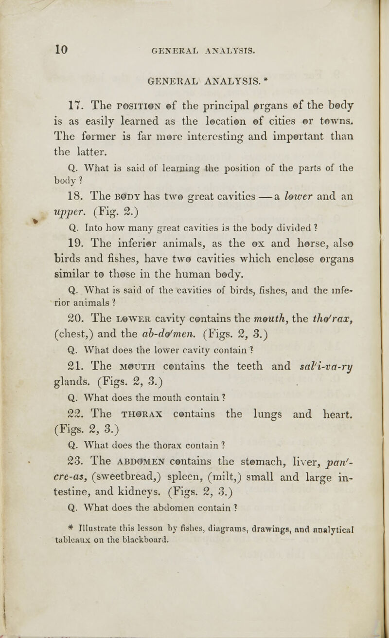 GENERAL ANALYSIS. 17. The position of the principal organs of the body is as easily learned as the location of cities or towns. The former is far more interesting and important than the latter. Q. What is said of learning the position of the parts of the body ? 18. The body has two great cavities —a lower and an upper. (Fig. 2.) Q. Into how many great cavities is the body divided ? 19. The inferior animals, as the ox and horse, also birds and fishes, have two cavities which enclose organs similar to those in the human body. Q. What is said of the cavities of birds, fishes, and the infe- rior animals 1 20. The lower cavity contains the mouth, the tho'rax, (chest,) and the ab-do'men. (Figs. 2, 3.) Q. What does the lower cavity contain 1 21. The mouth contains the teeth and sal'i-va-ry glands. (Figs. 2, 3.) Q. What does the mouth contain 1 22. The thorax contains the lungs and heart. (Figs. 2, 3.) Q. What does the thorax contain ? 23. The abdomen contains the stomach, liver, pan'- cre-as, (sweetbread,) spleen, (milt,) small and large in- testine, and kidneys. (Figs. 2, 3.) Q. What does the abdomen contain ? * Illustrate this lesson by fishes, diagrams, drawings, and analytical tableaux on the blackboard.