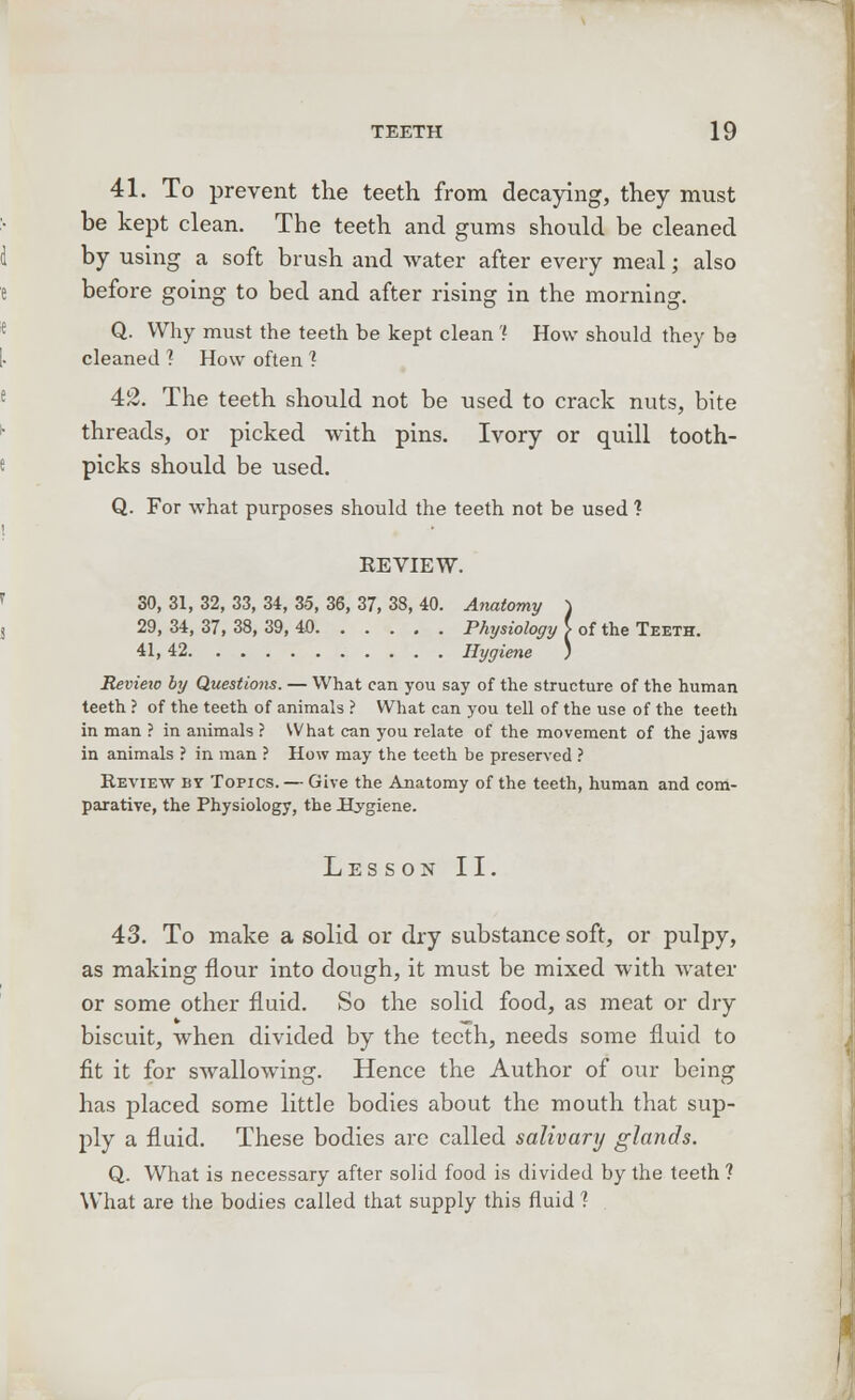41. To prevent the teeth from decaying, they must be kept clean. The teeth and gums should be cleaned by using a soft brush and water after every meal; also before going to bed and after rising in the morning. Q. Why must the teeth be kept clean '{ How should they be cleaned ? How often 1 42. The teeth should not be used to crack nuts, bite threads, or picked with pins. Ivory or quill tooth- picks should be used. Q. For what purposes should the teeth not be used ? REVIEW. SO, 31, 32, 33, 34, 35, 36, 37, 38, 40. Anatomy ) 29, 34, 37, 38, 39, 40 Physiology i of the Teeth. 41, 42 Hygiene ) Review by Questions. — What can you say of the structure of the human teeth ? of the teeth of animals ? What can you tell of the use of the teeth in man ? in animals ? What can you relate of the movement of the jaws in animals ? in man ? How may the teeth be preserved ? Review by Topics. — Give the Anatomy of the teeth, human and com- parative, the Physiology, the Hygiene. Lesson II. 43. To make a solid or dry substance soft, or pulpy, as making flour into dough, it must be mixed with water or some other fluid. So the solid food, as meat or dry biscuit, when divided by the teeth, needs some fluid to fit it for swallowing. Hence the Author of our being has placed some little bodies about the mouth that sup- ply a fluid. These bodies are called salivary glands. Q. What is necessary after solid food is divided by the teeth ? What are the bodies called that supply this fluid ?