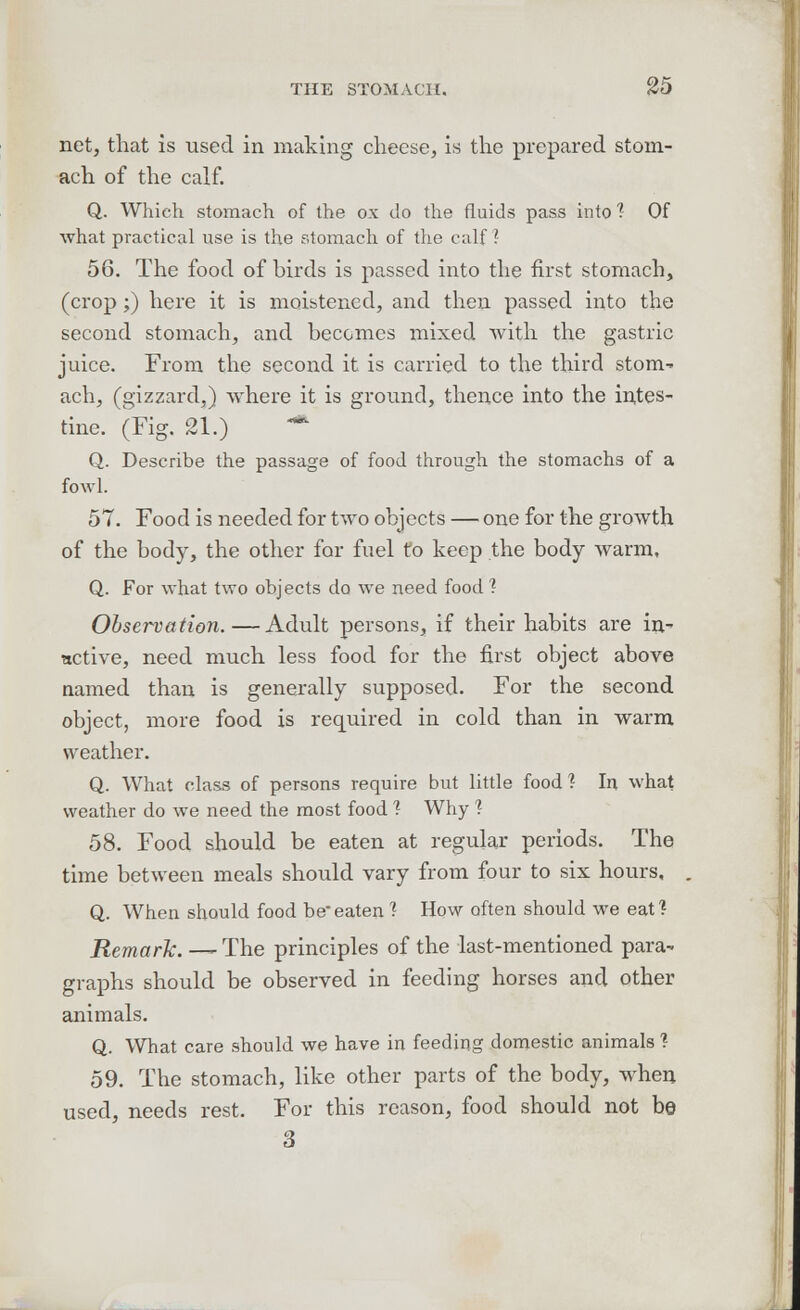 net, that is used in making cheese, is the prepared stom- ach of the calf. Q. Which stomach of the ox do the fluids pass into 1 Of what practical use is the stomach of the calf ?• 56. The food of birds is passed into the first stomach, (crop ;) here it is moistened, and then passed into the second stomach, and becomes mixed with the gastric juice. From the second it is carried to the third stom-» ach, (gizzard,) where it is ground, thence into the intes- tine. (Fig. 21.) * Q. Describe the passage of food through the stomachs of a fowl. 57. Food is needed for two objects — one for the growth of the body, the other for fuel to keep the body warm, Q. For what two objects do we need food % Observation.—Adult persons, if their habits are in- active, need much less food for the first object above named than is generally supposed. For the second object, more food is required in cold than in warm weather. Q. What class of persons require but little food'? In what weather do we need the most food ? Why ? 58. Food should be eaten at regular periods. The time between meals should vary from four to six hours, Q. When should food be'eaten ? How often should we eat? Remark. — The principles of the last-mentioned para- graphs should be observed in feeding horses and other animals. Q. What care should we have in feeding domestic animals ? 59. The stomach, like other parts of the body, when used, needs rest. For this reason, food should not be 3