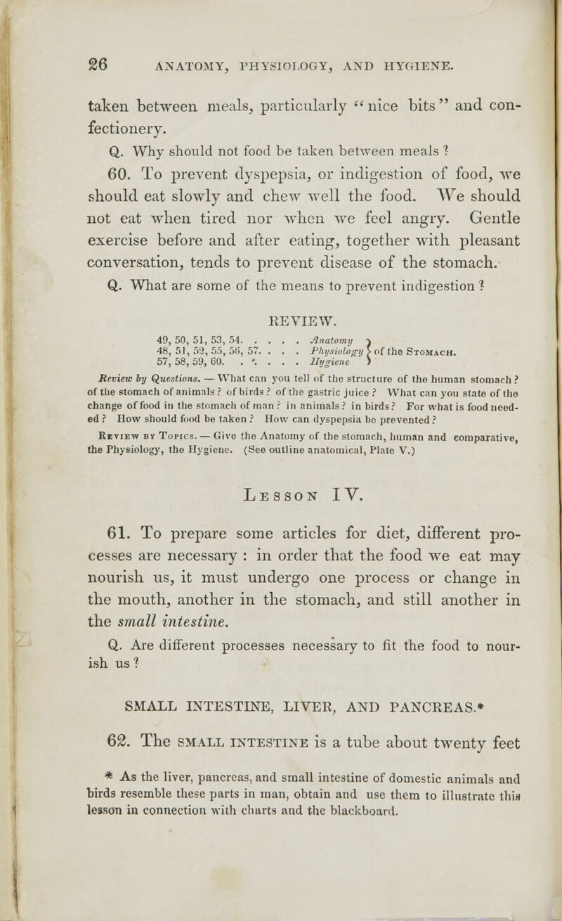 taken between meals, particularly nice bits and con- fectionery. Q. Why should not food be taken between meals ? 60. To prevent dyspepsia, or indigestion of food, we should eat slowly and chew Avell the food. We should not eat when tired nor when we feel angry. Gentle exercise before and after eating, together with pleasant conversation, tends to prevent disease of the stomach. Q. What are some of the means to prevent indigestion ? REVIEW. 49, 50, 51, 53, 54 Anatomy -i 48,51,52,55,515,57.. . . Physiology > of the Stomach. 57, 58, 59, 00. .'.... Hygiene > Review by Questions. —What can you tell of the structure of the human stomach ? of the stomach of animals ? of birds ? of tho gastric juice ? What can you state of the change of food in the stomach of man ? in animals? in birds? For what is food need- ed ? How should food be taken ? How can dyspepsia be prevented ? Ritiew by Topics. — Give the Anatomy of the stomach, human and comparative, the Physiology, the Hygiene. (See outline anatomical, Plate V.) Lesson IV. 61. To prepare some articles for diet, different pro- cesses are necessary : in order that the food we eat may nourish us, it must undergo one process or change in the mouth, another in the stomach, and still another in the small intestine. Q. Are different processes necessary to fit the food to nour- ish us ? SMALL INTESTINE, LIVER, AND PANCREAS* 62. The small intestine is a tube about twenty feet * As the liver, pancreas, and small intestine of domestic animals and birds resemble these parts in man, obtain and use them to illustrate thia lesson in connection with charts and the blackboard.