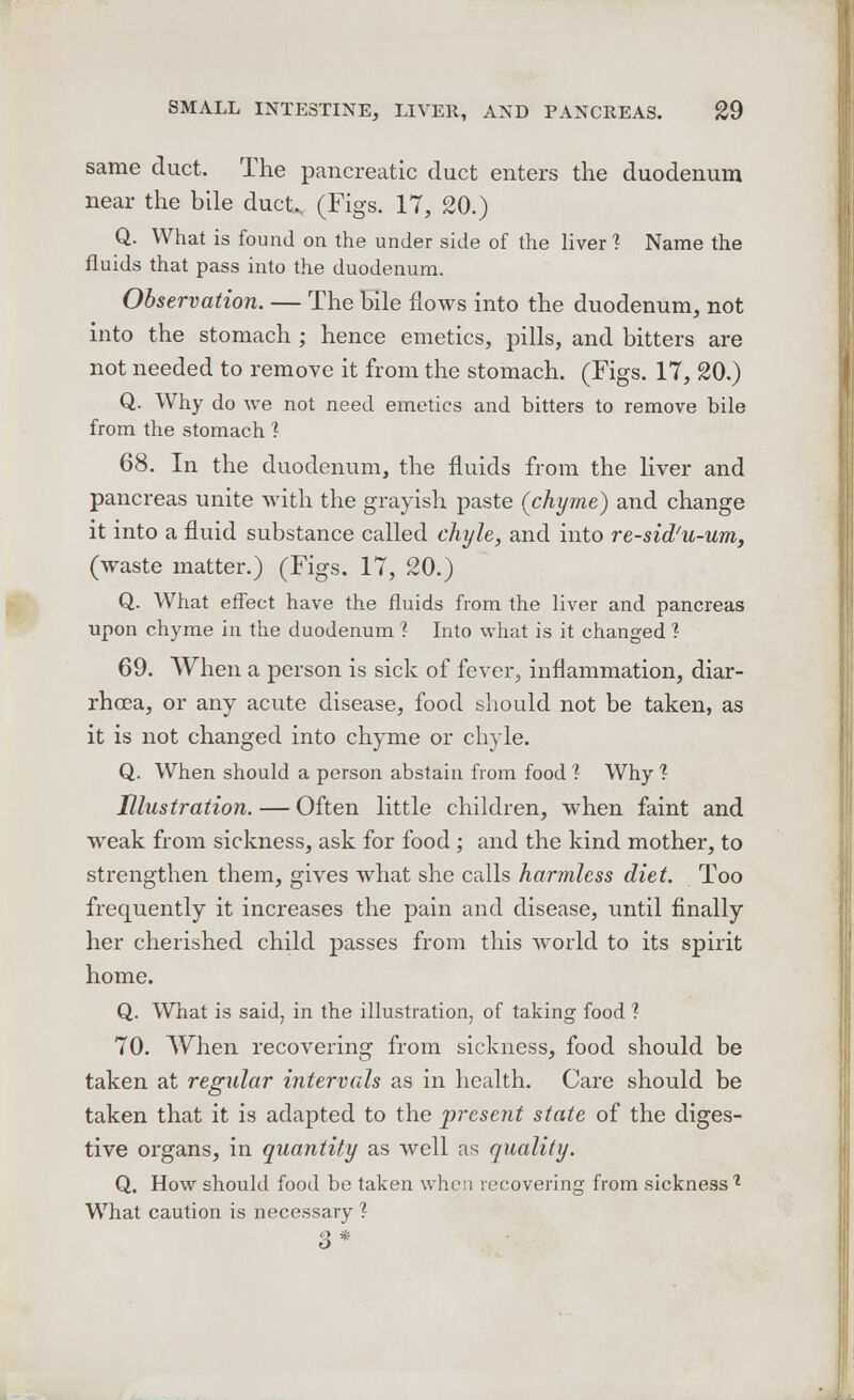 same duct. The pancreatic duct enters the duodenum near the bile duct. (Figs. 17, 20.) Q. What is found on the under side of the liver 1 Name the fluids that pass into the duodenum. Observation. — The bile flows into the duodenum, not into the stomach ; hence emetics, pills, and bitters are not needed to remove it from the stomach. (Figs. IT, 20.) Q. Why do we not need emetics and bitters to remove bile from the stomach 1 68. In the duodenum, the fluids from the liver and pancreas unite with the grayish paste (chyme) and change it into a fluid substance called chyle, and into re-sid'u-um, (waste matter.) (Figs. 17, 20.) Q. What effect have the fluids from the liver and pancreas upon chyme in the duodenum 1 Into what is it changed ? 69. When a person is sick of fever, inflammation, diar- rhoea, or any acute disease, food should not be taken, as it is not changed into chyme or chyle. Q. When should a person abstain from food 1 Why 1 Illustration. — Often little children, when faint and weak from sickness, ask for food ; and the kind mother, to strengthen them, gives what she calls harmless diet. Too frequently it increases the pain and disease, until finally her cherished child passes from this world to its spirit home. Q. What is said, in the illustration, of taking food 1 70. When recovering from sickness, food should be taken at regular intervals as in health. Care should be taken that it is adapted to the present state of the diges- tive organs, in quantify as well as quality. Q. How should food be taken when recovering from sickness % What caution is necessary ? 3*