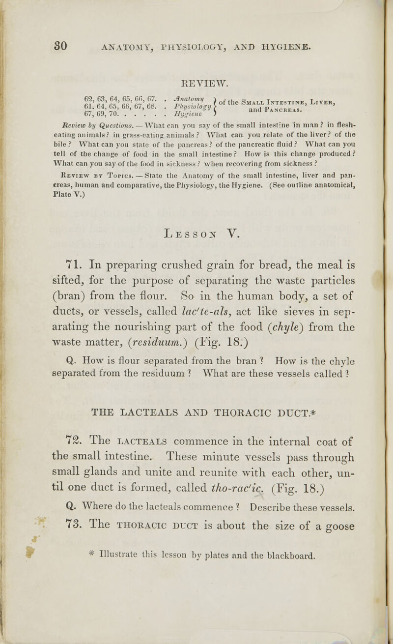 REVIEW. rT'^'r^rr'^'S' ' ia, ) of the Small Intestine, L.ver, 61.64,65,66,67,68. . Physiology S and Pancreas. 67, 69, 70 Hygiene ? Review by Questions. — What can ynti say of the small intestine in man ? in flesh- eating animals? in grass-eating animals ? What can. yon relate of the liver? of the bile? What can you state of the pancreas? of the pancreatic fluid ? What can you tell of the change of food in the small intestine? How is this change produced? What can you say of the food in sickness ? when recovering from sickness ? Review bv Topics.—State the Anatomy of the small intestine, liver and pan- creas, human and comparative, the Physiology, the Hygiene. (See outline anatomical, Plate V.) Lesson V. 71. In preparing crushed grain for bread, the meal is sifted, for the purpose of separating the waste particles (bran) from the flour. So in the human body, a set of ducts, or vessels, called lac'te-als, act like sieves in sep- arating the nourishing part of the food (chyle) from the waste matter, (residuum.) (Fig. 18.) Q. How is flour separated from the bran 1 How is the chyle separated from the residuum 1 What are these vessels called 1 THE LACTEALS AND THORACIC DUCT.* 72. The lacteals commence in the internal coat of the small intestine. These minute vessels pass through small glands and unite and reunite with each other, un- til one duct is formed, called tho-rac'ic. (Fig. 18.) Q. Where do the lacteals commence ? Describe these vessels. 73. The thoracic duct is about the size of a goose r * Illustrate this lesson by plates and the blackboard.