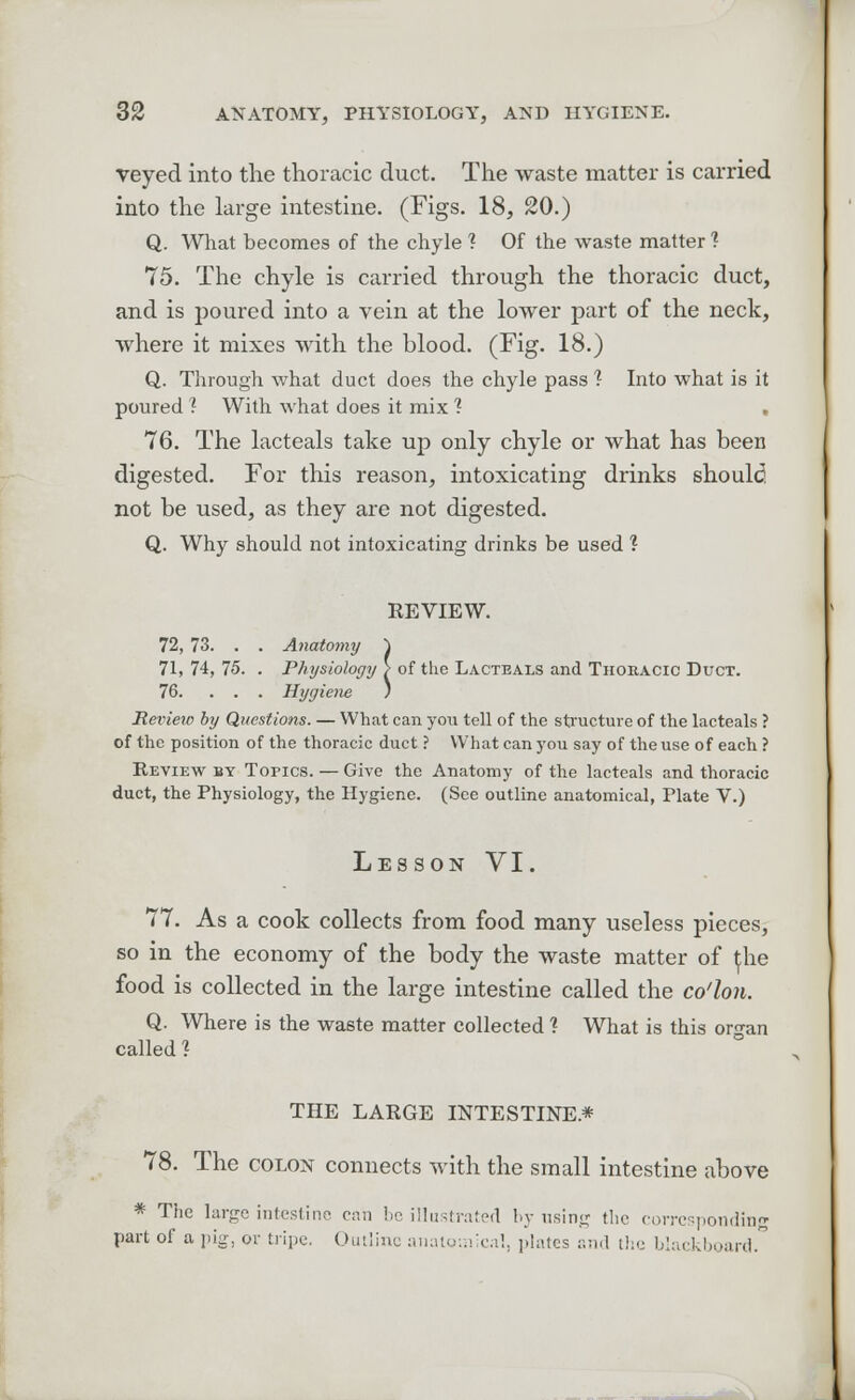 veyed into the thoracic duct. The waste matter is carried into the large intestine. (Figs. 18, 20.) Q. What becomes of the chyle ? Of the waste matter 1 75. The chyle is carried through the thoracic duct, and is poured into a vein at the lower part of the neck, where it mixes with the blood. (Fig. 18.) Q. Through what duct does the chyle pass 1 Into what is it poured ? With what does it mix ? . 76. The lacteals take up only chyle or what has been digested. For this reason, intoxicating drinks should, not be used, as they are not digested. Q. Why should not intoxicating drinks be used ? REVIEW. 72, 73. . . Anatomy ~\ 71, 74, 75. . Physiology > of the Lacteals and Thoracic Duct. 76. ... Hygiene ) Review by Questions. — What can you tell of the structure of the lacteals ? of the position of the thoracic duct ? What can you say of the use of each ? Review by Topics. — Give the Anatomy of the lacteals and thoracic duct, the Physiology, the Hygiene. (See outline anatomical, Plate V.) Lesson VI. 77. As a cook collects from food many useless pieces, so in the economy of the body the waste matter of ^he food is collected in the large intestine called the co'lon. Q. Where is the waste matter collected ? What is this organ called ? THE LARGE INTESTINE* 78. The colon connects with the small intestine above * The large intestine can be illustrated by using the corresponding part of a pig, or tripe. Outline anatomical, plates and the blackboard.