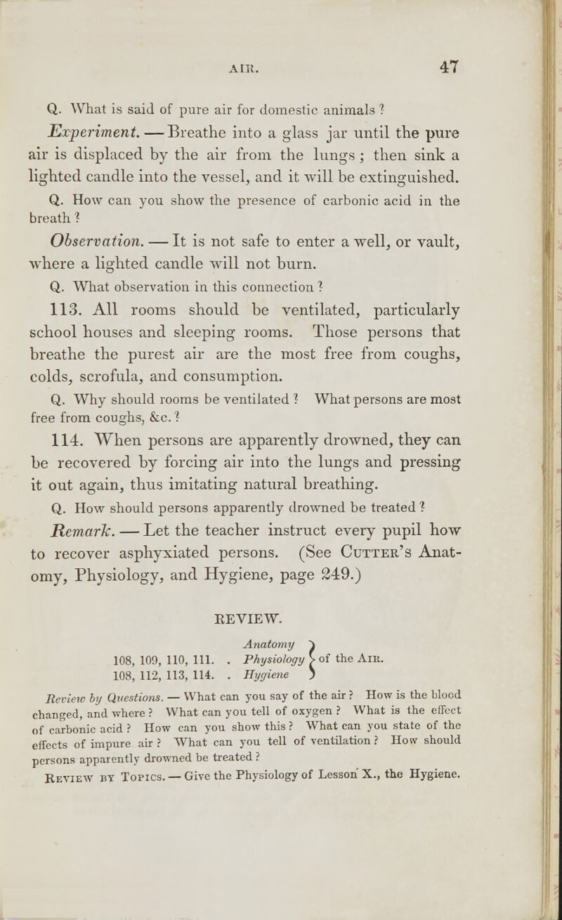 Q. What is said of pure air for domestic animals ? Experiment.—Breathe into a glass jar until the pure air is displaced by the air from the lungs ; then sink a lighted candle into the vessel, and it will be extinguished. Q. How can you show the presence of carbonic acid in the breath ? Observation. — It is not safe to enter a well, or vault, where a lighted candle will not burn. Q. What observation in this connection ? 113. All rooms should be ventilated, particularly school houses and sleeping rooms. Those persons that breathe the purest air are the most free from coughs, colds, scrofula, and consumption. Q. Why should rooms be ventilated ? What persons are most free from coughs, &c.'? 114. When persons are apparently drowned, they can be recovered by forcing air into the lungs and pressing it out again, thus imitating natural breathing. Q. How should persons apparently drowned be treated 1 Remark. — Let the teacher instruct every pupil how to recover asphyxiated persons. (See Cutter's Anat- omy, Physiology, and Hygiene, page 249.) KEVIEW. Anatomy ~\ 108, 109, 110, 111. . Physiology V of the Am. 108, 112, 113, 114. . Hygiene ) Review by Questions. — What can you say of the air ? How is the blood changed, and where ? What can you tell of oxygen ? What is the effect of carbonic acid ? How can you show this ? What can you state of the effects of impure air ? What can you tell of ventilation ? How should persons apparently drowned be treated ? Review by Topics. — Give the Physiology of Lesson X., the Hygiene.