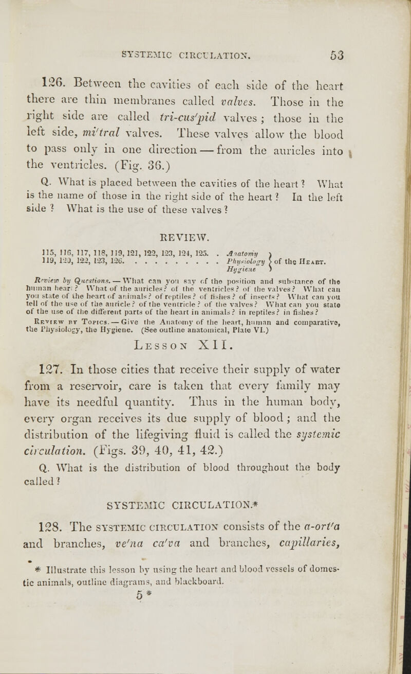 126. Between the cavities of each side of the heart there are thin membranes called valves. Those in the right side are called tri-cus'pid valves; those in the left side, mi'tral valves. These valves allow the blood to pass only in one direction — from the auricles into \ the ventricles. (Fig. 38.) Q. What is placed between the cavities of the heart ? What is the name of those in the right side of the heart ? In the left side ? What is the use of these valves ? REVIEW. 115, 11G, 117, 118, 119,121, 122, 123, 124, 125. 119, 12 3, 122, 123, 12t> 'natomy \ 'hyaiology > \usitnt i of the IIeaht. Anatomy Phil Hy& Review by Questions. — What can you say f.f the portion and substance of the human hear? What of the auricles? of the ventricles? of the valves? What can yo:i state of the heart of animals? of reptiles? of fishes? of insects? What can you tell of the u*e of the auricle? of the ventricle ? of the valves? What can you state of the use of the different parts of the heart in animals? in reptiles? in fishes? Review nr Torres. — Give the Anatomy of the heart, human and comparative, the Physiology, the Hygiene. (See outline anatomical, Plate VI.) Less on XII. 127. In those cities that receive their supply of water from a reservoir, care is taken that every family may have its needful quantity. Thus in the human body, every organ receives its due supply of blood ; and the distribution of the lifegiving fluid is called the systemic circulation. (Figs. 39, 40, 41, 42.) Q. What is the distribution of blood throughout the body called I SYSTEMIC CIRCULATION* 128. The systemic circulation consists of the a-ort'a and branches, ve'na ca'va and branches, capillaries, # Illustrate this lesson by using the heart and blood vessels of domes- tic animals, outline diagrams, and blackboard.