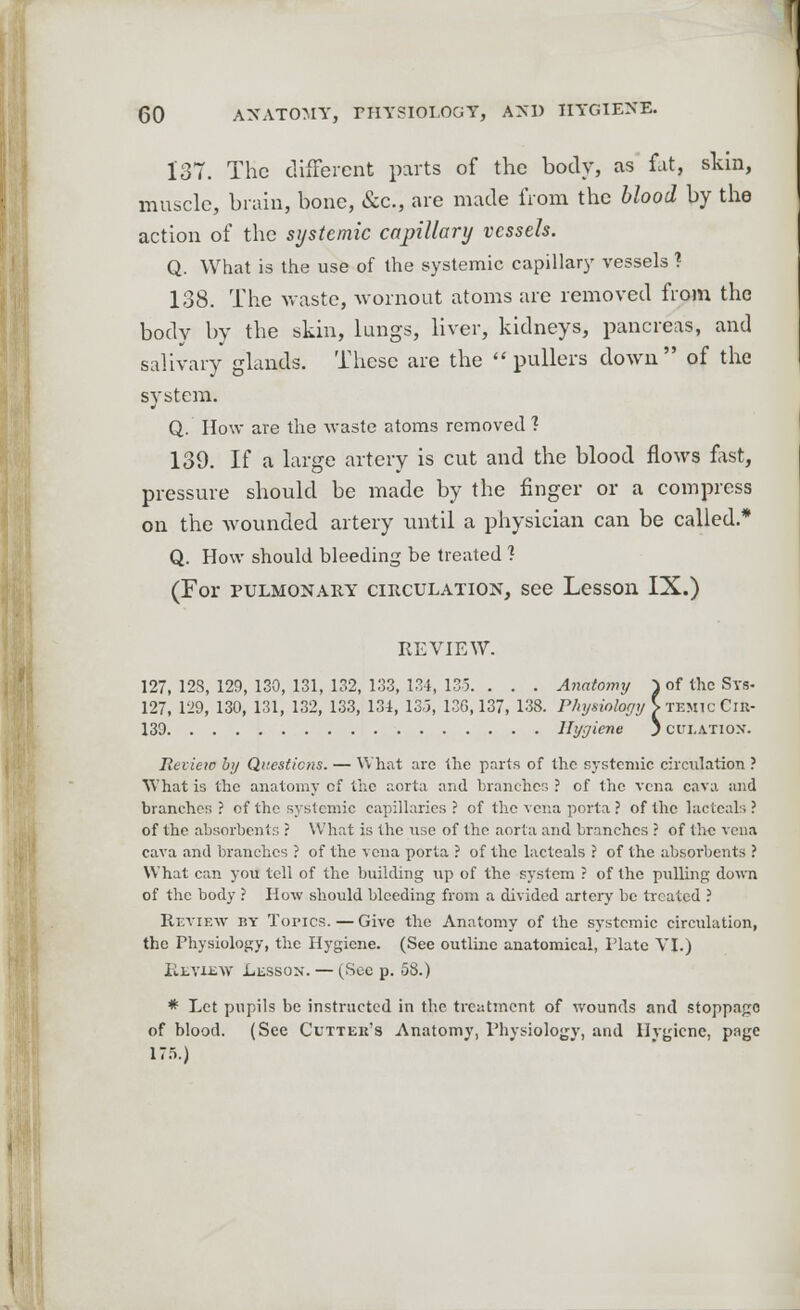 137. The different parts of the body, as fat, skin, muscle, brain, bone, &c., are made from the blood by the action of the systemic capillary vessels. Q. What is the use of the systemic capillary vessels ? 138. The waste, wornout atoms are removed from the body by the skin, lungs, liver, kidneys, pancreas, and salivary glands. These are the pullers down of the system. Q. How are the waste atoms removed ? 139. If a large artery is cut and the blood flows fast, pressure should be made by the finger or a compress on the wounded artery until a physician can be called.* Q. How should bleeding be treated ? (For pulmonary circulation, see Lesson IX.) REVIEW. 127, 128, 129, 130, 131, 132, 133, 134, 135. . . . Anatomy ^ of the Sys- 127, 129, 130, 131, 132, 133, 134, 13-5, 130,137, 138. Physiology > temic Cir- 139 Hygiene J cui.atiox. Review by Questions. — What are the parts of the systemic circulation ? What is the anatomy cf the aorta and branches ? of the vena cava and branches? of the systemic capillaries? of the vena porta ? of the lacteal.? of the absorbents ? What is the nse of the aorta and branches ? of the vena cava and branches ? of the vena porta ? of the lacteals ? of the absorbents ? What can yon tell of the building up of the system ? of the pulling down of the body ? Plow should bleeding from a divided artery be treated ? Review by Topics.—Give the Anatomy of the systemic circulation, the Physiology, the Hygiene. (See outline anatomical, Plate VI.) Review Lesson. — (Sec p. 58.) * Let pupils be instructed in the treatment of wounds and stoppages of blood. (See Cutter's Anatomy, Physiology, and Hygiene, page 175.)