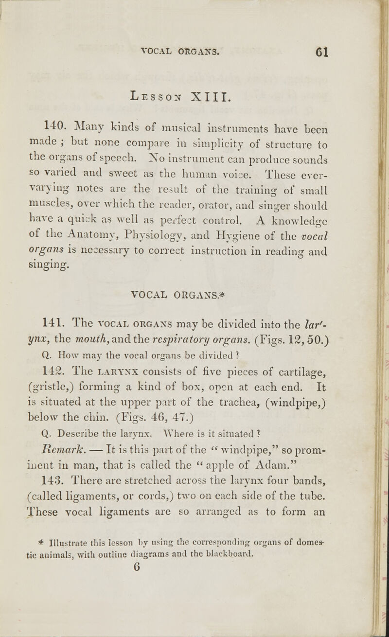 Lesson XIII. 140. Many kinds of musical instruments have been made ; but none compare in simplicity of structure to the organs of speech. No instrument can produce sounds so varied and sweet as the human voice. These ever- varying notes are the result of the training of small muscles, over which the reader, orator, and singer should have a quick as well as perfect control. A knowledge of the Anatomy, Physiology, and Hygiene of the vocal organs is necessary to correct instruction in reading and singing. VOCAL ORGANS* 141. The vocal organs may be divided into the lar'- ynx, the mouth, and the respiratory organs. (Figs. 12,50.) Q. How may the vocal organs be divided x. 1-12. The larynx consists of five pieces of cartilage, (gristle,) forming a kind of box, open at each end. It is situated at the upper part of the trachea, (windpipe,) below the chin. (Figs. 46, 47.) Q. Describe the larynx. Where is it situated ? Remark. — It is this part of the  windpipe, so prom- inent in man, that is called the  apple of Adam. 143. There are stretched across the larynx four bands, (called ligaments, or cords,) two on each side of the tube. These vocal ligaments arc so arranged as to form an * Illustrate this lesson by using- the corresponding organs of domes- tie animals, with outline diagrams and the blackboard.