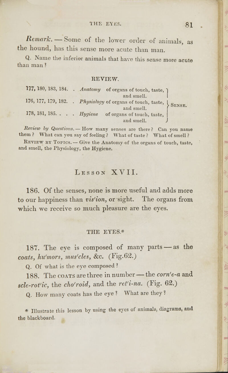 Remark. — Some of the lower order of animals, as the hound, has this sense more acute than man. Q. Name the inferior animals that have this sense more acute than man ? REVIEW. 177,180,183,184. . Anatomy of organs of touch, taste, ) and smell. 176,177,179,182. . Physiology of organs of touch, taste, , , ,, > DENSE. and smell. 178,181,185. . . . Hygiene of organs of touch, taste and smell. J Review by Questio?is. — How many senses are there ? Can you name them ? What can you say of feeling ? What of taste ? What of smell ? Review by Topics. — Give the Anatomy of the organs of touch, taste, and smell, the Physiology, the Hygiene. Les son XVII. 186. Of the senses, none is more useful and adds more to our happiness than vis'ion, or sight. The organs from which we receive so much pleasure are the eyes. THE EYES* 187. The eye is composed of many parts — as the coats, hu'mors, mus'des, &c. (Fig.62.) Q. Of what is the eye composed ? 188. The coats are three in number — the corrie-a and scle-rot'ic, the cho'roid, and the rct'i-na. (Fig. 62.) Q. How many coats has the eye 1 What are they? * Illustrate this lesson by using the eyes of animals, diagrams, and the blackboard.