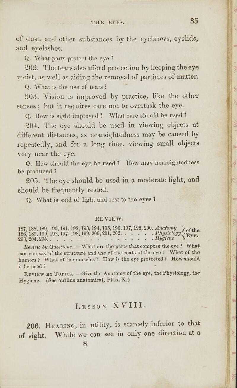 of dust, and other substances by the eyebrows, eyelids, and eyelashes. Q. What parts protect the eye 1 202. The tears also afford protection by keeping the eye moist, as well as aiding the removal of particles of matter. Q. What is the use of tears ? 203. Vision is improved by practice, like the other senses ; but it requires care not to overtask the eye. Q. How is sight improved 1 What care should be used ? 204. The eye should be used in viewing objects at different distances, as nearsightedness may be caused by repeatedly, and for a long time, viewing small objects very near the eye. Q. How should the eye be used 1 How may nearsightedness be produced ? 205. The eye should be used in a moderate light, and should be frequently rested. Q. WThat is said of light and rest to the eyes ? REVIEW. 187,188,189,190,191,192,193,194,195,196,197,198,200. Anatomy ) .., 186,189,190,192,197,198,199,200,201,202 Physiology \ £ ™e 203, 204, 205 Hygiene ) Review by Questions. — What are the parts that compose the eye ? What can you say of the structure and use of the coats of the eye ? What of the humors ? What of the muscles ? How is the eye protected ? How should it be used ? Revidw by Topics. — Give the Anatomy of the eye, the Physiology, the Hygiene. (See outline anatomical, Plate X.) Lesson XVIII. 206. Hearing, in utility, is scarcely inferior to that of sight. While we can see in only one direction at a 8