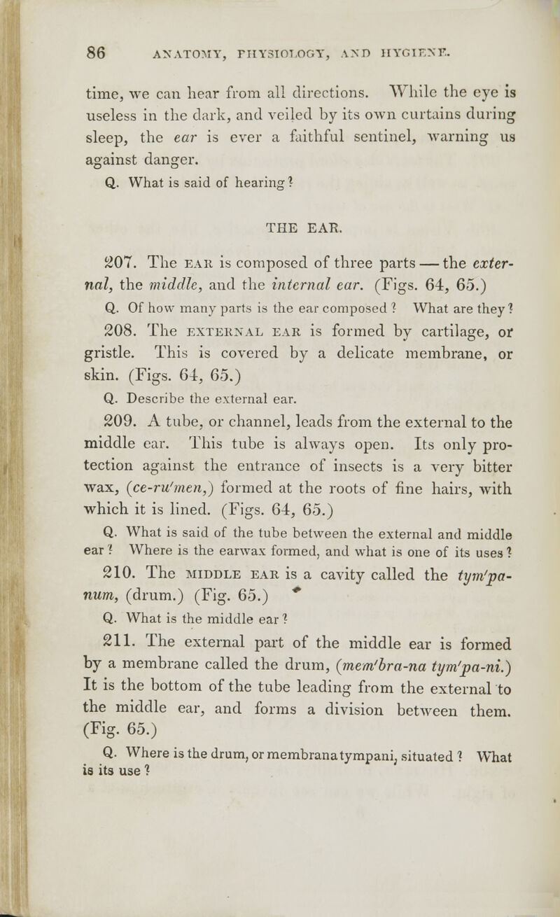 IS time, we can hear from all directions. While the eye i useless in the dark, and veiled by its own curtains during sleep, the ear is ever a faithful sentinel, warning ua against danger. Q. What is said of hearing? THE EAR. £07. The ear is composed of three parts — the exter- nal, the middle, and the internal ear. (Figs. 64, 65.) Q. Of how many parts is the ear composed 1 What are they1? 208. The external ear is formed by cartilage, or gristle. This is covered by a delicate membrane, or skin. (Figs. 64, 65.) Q. Describe the external ear. 209. A tube, or channel, leads from the external to the middle ear. This tube is always open. Its only pro- tection against the entrance of insects is a very bitter wax, (ce-ru'men,) formed at the roots of fine hairs, with which it is lined. (Figs. 64, 65.) Q. What is said of the tube between the external and middle ear ? Where is the earwax formed, and what is one of its uses ? 210. The middle ear is a cavity called the tym'pa- num, (drum.) (Fig. 65.) * Q. What is the middle ear ? 211. The external part of the middle ear is formed by a membrane called the drum, (mem'bra-na tym'pa-ni.) It is the bottom of the tube leading from the external to the middle ear, and forms a division between them. (Fig. 65.) Q. Where is the drum, or membranatympani, situated ? What is its use ?