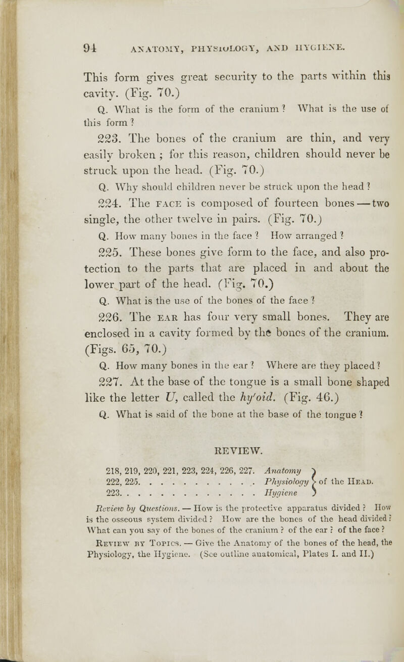 This form gives great security to the parts -within this cavity. (Fig. 70.) Q. What is the form of the cranium ? What is the use of this form ? 223. The bones of the cranium are thin, and very easily broken ; for this reason, children should never be struck upon the head. (Fig. 70.) Q. Why should children never be struck upon the head ? 224. The face is composed of fourteen bones — two single, the other twelve in pairs. (Fig. 7O.J Q. How many bones in the face l How arranged ] 225. These bones give form to the face, and also pro- tection to the parts that are placed in and about the lower part of the head. (Fig, 70.) Q. What is the use of the bones of the face ? 226. The ear has four very small bones. They are enclosed in a cavity formed by the bones of the cranium. (Figs. 6o, 70.) Q. How many bones in the ear ? Where are they placed? 227. At the base of the tongue is a small bone shaped like the letter U, called the hy'oid. (Fig. 46.) Q. What is said of the bone at the base of the tongue ? REVIEW. 218, 219, 220, 221, 223, 224, 226, 227. Anatomy ^ 222, 22-5 Physiology > of the Head. 223 Hygiene ; Review by Questions. — How is the protective apparatus divided ? How is the osseous system divided ? How are the bones of the head divided : What can you say of the bones of the cranium ? of the ear ? of the face ? Review by Topics. — Give the Anatomy of the bones of the head, the Physiology, the Hygiene. (See outline anatomical, Plates I. and II.)