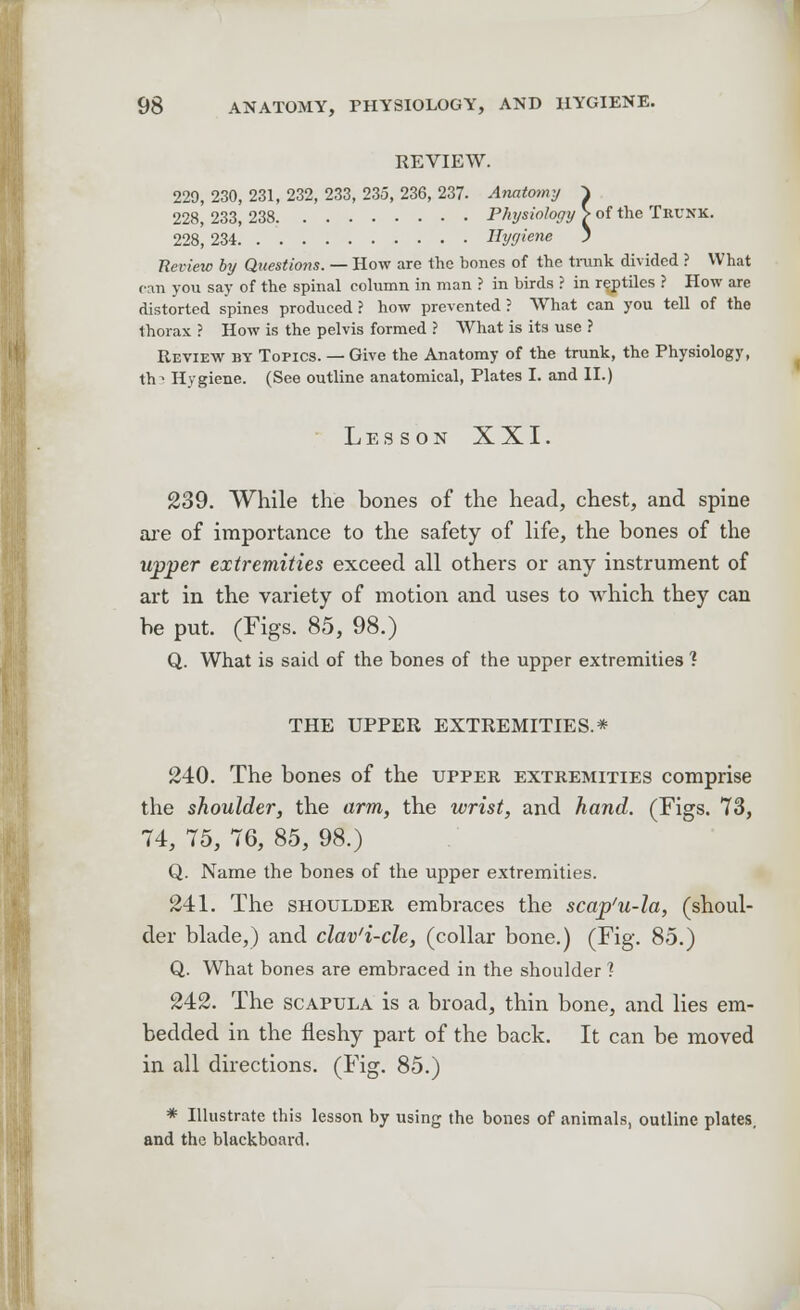 REVIEW. 229, 230, 231, 232, 233, 235, 236, 237- Anatomy \ 228, 233, 238 Physiology > of the Trunk. 228, 234 Hygiene > Review by Questions. — How are the bones of the trunk divided ? What can you say of the spinal column in man ? in birds ? in reptiles ? How are distorted spines produced ? how prevented ? What can you tell of the thorax ? How is the pelvis formed ? What is its use ? Review by Topics. — Give the Anatomy of the trunk, the Physiology, th^ Hygiene. (See outline anatomical, Plates I. and II.) Les SON XXI. 239. While the bones of the head, chest, and spine are of importance to the safety of life, the bones of the upper extremities exceed all others or any instrument of art in the variety of motion and uses to which they can be put. (Figs. 85, 98.) Q. What is said of the bones of the upper extremities 1 THE UPPER EXTREMITIES.* 240. The bones of the upper extremities comprise the shoulder, the arm, the wrist, and hand. (Figs. 73, 74, 75, 76, 85, 98.) Q. Name the bones of the upper extremities. 241. The shoulder embraces the scap'u-la, (shoul- der blade,) and clav'i-cle, (collar bone.) (Fig. 85.) Q. What bones are embraced in the shoulder ? 242. The scapula is a broad, thin bone, and lies em- bedded in the fleshy part of the back. It can be moved in all directions. (Fig. 85.) * Illustrate this lesson by using the bones of animals, outline plates, and the blackboard.
