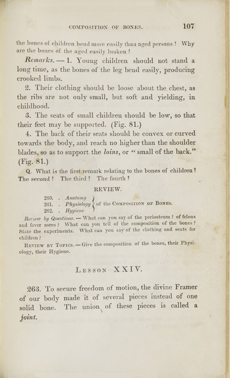 the bones of children bend more easily than aged persons '. Why are the bones of the aged easily broken ? Remarks. — 1. Young children should not stand a long time, as the bones of the leg bend easily, producing crooked limbs. 2. Their clothing should be loose about the chest, as the ribs are not only small, but soft and yielding, in childhood. o. The seats of small children should be low, so that their feet may be supported. (Fig. 81.) 4. The back of their seats should be convex or curved towards the body, and reach no higher than the shoulder blades, so as to support the loi7is, or  small of the back. (Fig. 81.) Q. What is the first remark relating to the bones of children? The second ? The third 1 The fourth ? REVIEW. 260. . Anatomy ) 261. . Physiology ? of the Composition of Bones. 262. . Hygiene ) Renew by Questions. — What can you say of the periosteum ? of felons and fever sores ? What can you tell of the composition of the bones ? State the experiments. What can you say of the clothing and seats for children ? Review by Topics. —Give the composition of the bones, their Physi- ology, their Hygiene. Lesson XXIV. 263. To secure freedom of motion, the divine Framer of our body made it of several pieces instead of one solid bone. The union of these pieces is called a joint.