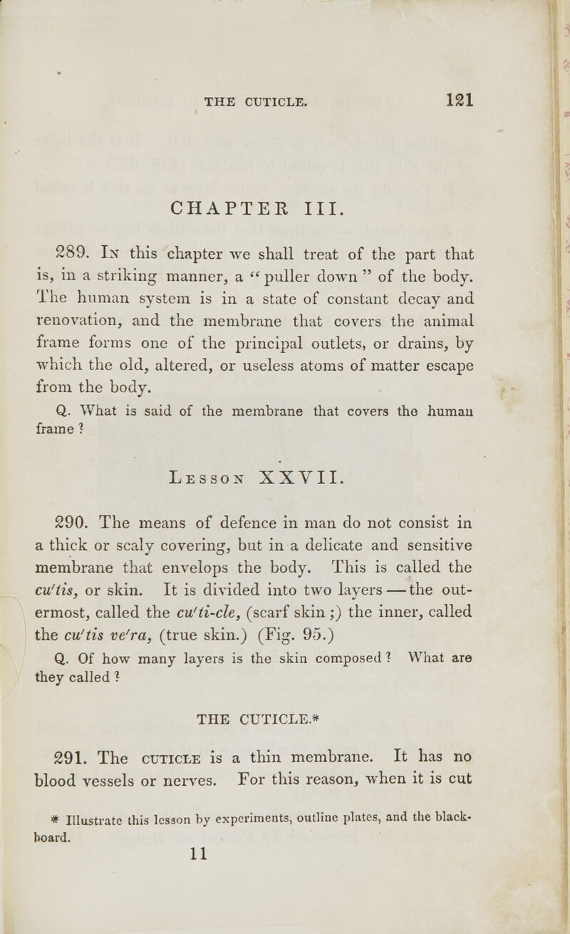 CHAPTER III. 289. In this chapter we shall treat of the part that is, in a striking manner, a  puller down  of the body. The human system is in a state of constant decay and renovation, and the membrane that covers the animal frame forms one of the principal outlets, or drains, by which the old, altered, or useless atoms of matter escape from the body. Q. What is said of the membrane that covers the human frame ? Lesson XXVII. 290. The means of defence in man do not consist in a thick or scaly covering, but in a delicate and sensitive membrane that envelops the body. This is called the cu'tis, or skin. It is divided into two layers — the out- ermost, called the cu'ti-cle, (scarf skin;) the inner, called the cu'tis ve'ra, (true skin.) (Fig. 95.) Q. Of how many layers is the skin composed ? What are they called ? THE CUTICLE* 291. The cuticle is a thin membrane. It has no blood vessels or nerves. For this reason, when it is cut * Illustrate this lesson by experiments, outline plates, and the black- board. 11