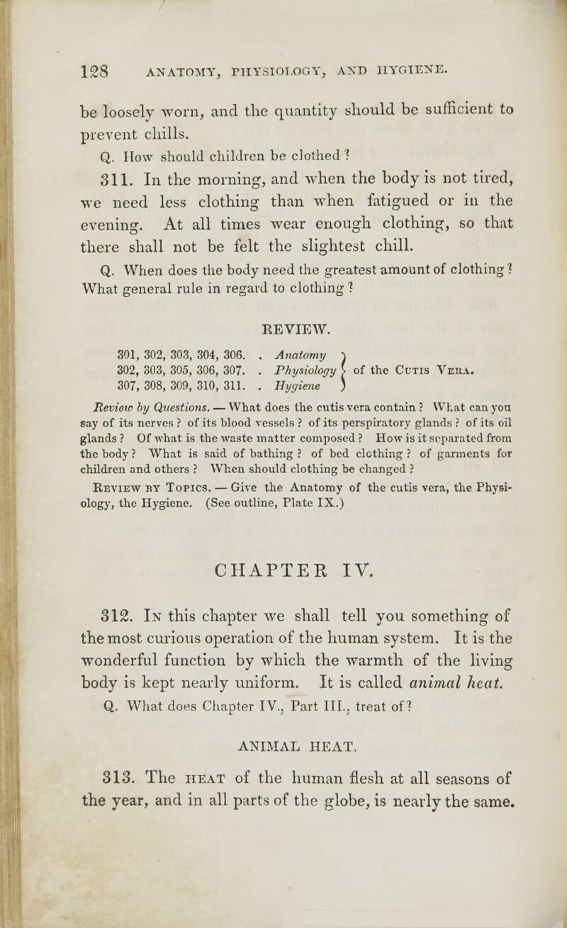 be loosely worn, and the quantity should be sufficient to prevent chills. Q. How should children be clothed ? 311. In the morning, and when the body is not tired, we need less clothing than when fatigued or in the evening. At all times wear enough clothing, so that there shall not be felt the slightest chill. Q. When does the body need the greatest amount of clothing? What general rule in regard to clothing 1 REVIEW. 301, 302, 303, 304, 306. . Anatomy \ 302, 303, 305, 306, 307. . Physiology [ of the Cutis Vera. 307, 308, 309, 310, 311. . Hygiene ) Revieic by Questions. — What does the cutis vera contain ? What can yon say of its nerves ? of its blood vessels ? of its perspiratory glands ? of its oil glands ? Of what is the waste matter composed ? How is it separated from the body ? What is said of bathing ? of bed clothing ? of garments for children and others ? When should clothing be changed ? Review by Topics. — Give the Anatomy of the cutis vera, the Physi- ology, the Hygiene. (See outline, Plate IX.) CHAPTER IV. 312. In this chapter we shall tell you something of the most curious operation of the human system. It is the wonderful function by which the warmth of the living body is kept nearly uniform. It is called animal heat. Q. What does Chapter IV., Part III., treat of? ANIMAL HEAT. 313. The heat of the human flesh at all seasons of the year, and in all parts of the globe, is nearly the same.