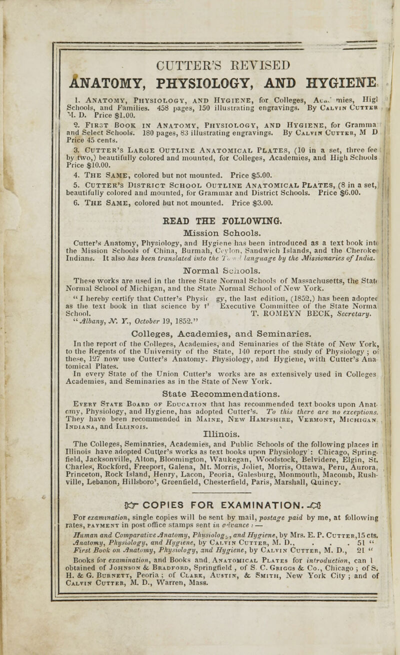 CUTTER'S REVISED ANATOMY, PHYSIOLOGY, AND HYGIENE 1. Anatomy, Physiology, and Hygiene, for Colleges, Ac.' tiies, Higl Schools, and Families. 458 pages, 150 illustrating engravings. By Calvin Cutter M. D. Price $1.00. 2. First Book in Anatomy, Physiology, and Hygiene, for Gramma and Select Schools. 180 pages, 83 illustrating engravings. By Calvin Cutter, M D Price 45 cents. 3. Cutter's Large Outline Anatomical Plates, (10 in a set, three fee by two,) beautifully colored and mounted, for Colleges, Academies, and High. Schools Price $10.00. 4. The Same, colored but not mounted. Price $5.00. 5. Cutter's District School Outline Anatomical Plates, (8 in a set, beautifully colored and mounted, for Grammar and District Schools. Price $6.00. 6. THE Same, colored but not mounted. Price $3.00. EEAD THE FOLLOWING. Mission Schools. Cutter's Anatomy, Physiology, and Hygiene has been introduced as a text book in the Mission Schools of China, Burmah, Ceylon, Sandwich Islands, and the Cheroket Indians. It also has been translated into t/ie 7 - ' language by the Missionaries of India. Normal Schools. These works are used in the three State Normal Schools of Massachusetts, the Stati Normal School of Michigan, and the State Normal School of New York.  I hereby certify that Cutter's Physit gy, the last edition, (1852,) has been adoptei as the text book in that science by t1 Executive Committee of the State Norma School. T. ROMEYN BECK, Secretary. Albany, JV. Y., October 19, 1852. Colleges, Academies, and Seminaries. In the report of the Colleges, Academies, and Seminaries of the State of New York, to the Regents of the University of the State, 140 report the study of Physiology ; o:. these, 127 now use Cutter's Anatomy. Physiology, and Hygiene, with Cutter's Ana tomical Plates. In every State of the Union Cutter's works are as extensively used in Colleges Academies, and Seminaries as in the State of New York. State Recommendations. Every State Board of Education that has recommended text books upon Anat- omy, Physiology, and Hygiene, has adopted Cutter's. To this there are no exceptions. They have been recommended in Maine, New Hampshire, Vermont, Michigan Indiana, and Illinois. ■> Illinois. The Colleges, Seminaries, Academies, and Public Schools of the following places in Illinois have adopted Cutler's works as text books upon Physiology': Chicago, Spring- field, Jacksonville, Alton, Bloomington, Waukegan, Woodstock, Belvidere, Elgin, St. Charles, Rockford, Freeport, Galena, Mt. Morris, Joliet, Morris, Ottawa, Peru, Aurora, Princeton, Rock Island, Henry, Lacon, Peoria, Galeslmrg, Monmouth, Macomb, Rush- ville, Lebanon, Hillsboro', Greenfield, Chesterfield, Paris, Marshall, Quincy. JKr COPIES FOR EXAMINATION. -CC For examination, single copies will be sent by mail, postage paid by me, at following rates, payment in post office stamps sent in advance : — Human and Comparative Anatomy, Physiology, and Hygiene, by Mrs. E. P. Cutter,15 cts. Anatomy, Physiology, and Hygiene, by Calvin Cutter, M. D., . . . 51  First Book on Anatomy, Physiology, and Hygiene, by Calvin Cutter, M. D., 21  Books for examination, and Books and. Anatomical Plates for introduction, can 1 obtained of Johnson & Bradford, Springfield , of S C. Griggs & Co., Chicago ; of S. H. & G. Burnett, Peoria ; of Clark, Austin, & Smith, New York City ; and of Calvin Cutter, M. D., Warren, Mass.