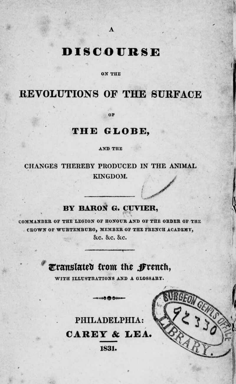 REVOLUTIONS OF THE SURFACE THE GLOBE, CHANGES THEREBY PRODUCED IN THE ANIMAL KINGDOM. y BY BARON G. CUVIER, COMMANDER OF THE LEGION OF HONOUR AND OF THE ORDER OF THE CROWN OF WURTEMBURG, MEMBER OF THE FRENCH ACADEMT, &C. &.C. &c. '' arranslatrtr from tit* jFmcft, WITH ILLUSTRATIONS AND A GLOSSART. PHILADELPHIA: CAREY & LEA. 1831.