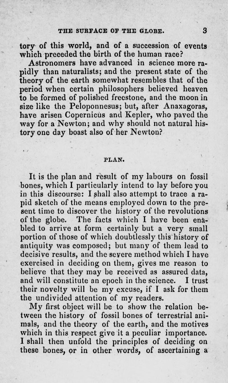 tory of this world, and of a succession of events which preceded the birth of the human race? Astronomers have advanced in science more ra- pidly than naturalists; and the present state of the theory of the earth somewhat resembles that of the period when certain philosophers believed heaven to be formed of polished freestone, and the moon in size like the Peloponnesus; but, after Anaxagoras, have arisen Copernicus and Kepler, who paved the way for a Newton; and why should not natural his- tory one day boast also of her Newton? PLAN. It is the plan and result of my labours on fossil bones, which I particularly intend to lay before you in this discourse: I shall also attempt to trace a ra- pid sketch of the means employed down to the pre- sent time to discover the history of the revolutions of the globe. The facts which I have been ena- bled to arrive at form certainly but a very small portion of those of which doubtlessly this history of antiquity was composed; but many of them lead to decisive results, and the severe method which I have exercised in deciding on them, gives me reason to believe that they may be received as assured data, and will constitute an epoch in the science. I trust their novelty will be my excuse, if I ask for them the undivided attention of my readers. My first object will be to show the relation be- tween the history of fossil bones of terrestrial ani- mals, and the theory of the earth, and the motives which in this respect give it a peculiar importance. I shall then unfold the principles of deciding on these bones, or in other words, of ascertaining a