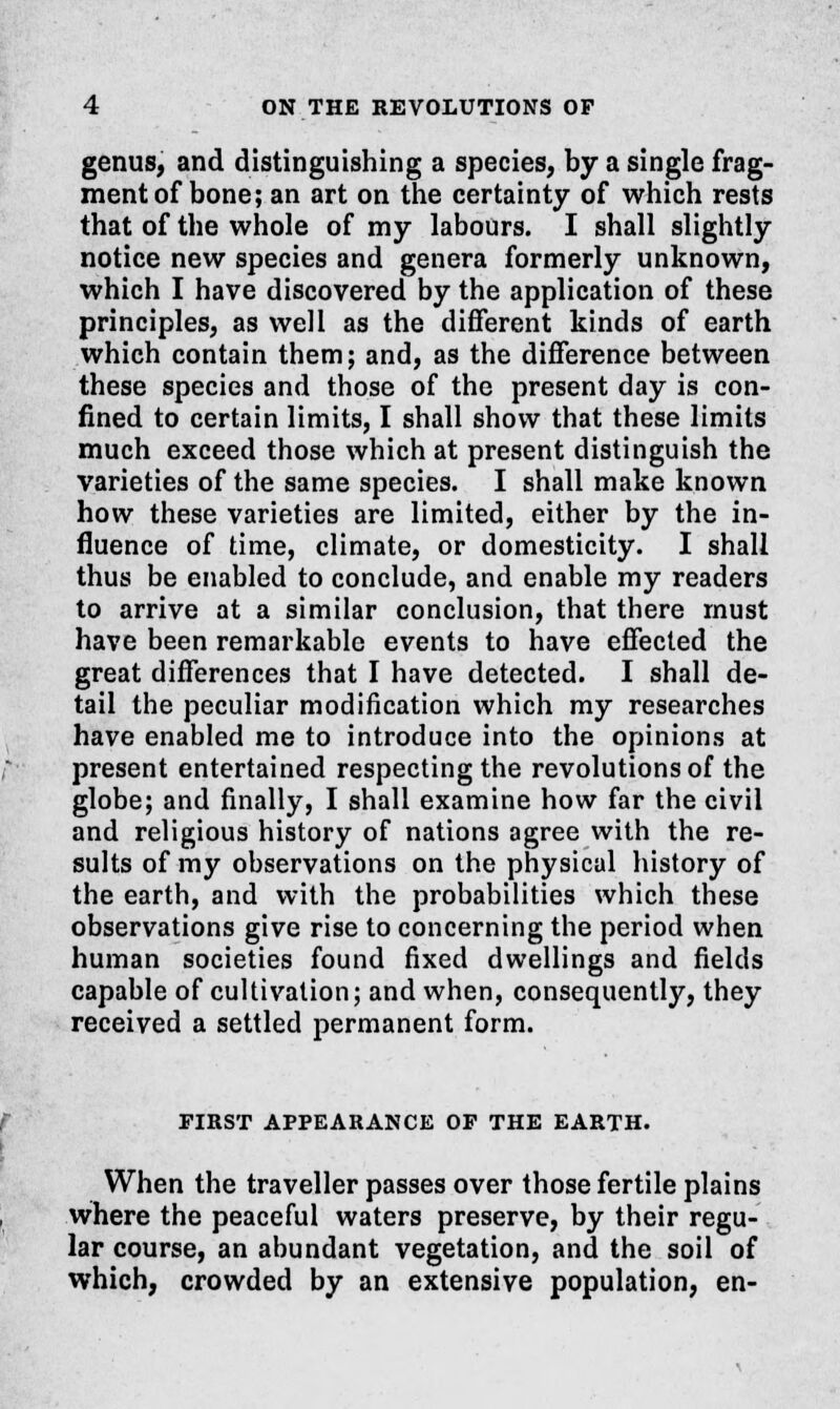 genus, and distinguishing a species, by a single frag- ment of bone; an art on the certainty of which rests that of the whole of my labours. I shall slightly notice new species and genera formerly unknown, which I have discovered by the application of these principles, as well as the different kinds of earth which contain them; and, as the difference between these species and those of the present day is con- fined to certain limits, I shall show that these limits much exceed those which at present distinguish the varieties of the same species. I shall make known how these varieties are limited, either by the in- fluence of time, climate, or domesticity. I shall thus be enabled to conclude, and enable my readers to arrive at a similar conclusion, that there must have been remarkable events to have effected the great differences that I have detected. I shall de- tail the peculiar modification which my researches have enabled me to introduce into the opinions at present entertained respecting the revolutions of the globe; and finally, I shall examine how far the civil and religious history of nations agree with the re- sults of my observations on the physical history of the earth, and with the probabilities which these observations give rise to concerning the period when human societies found fixed dwellings and fields capable of cultivation; and when, consequently, they received a settled permanent form. TIRST APPEARANCE OP THE EARTH. When the traveller passes over those fertile plains where the peaceful waters preserve, by their regu- lar course, an abundant vegetation, and the soil of which, crowded by an extensive population, en-