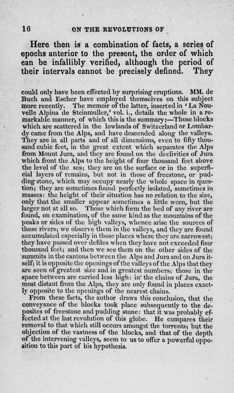 Here then is a combination of facts, a series of epochs anterior to the present, the order of which can be infallibly verified, although the period of their intervals cannot be precisely defined. They could only have been effected by surprising- eruptions. MM. de Buch and Escher have employed themselves on this subject more recently. The memoir of the latter, inserted in ' La Nou- velle Alpina de Steinmuller,' vol. i., details the whole in a re- mai'kable manner, of which this is the summary:—Those blocks which are scattered in the lowlands of Switzerland or Lombar- dy came from the Alps, and have descended along the valleys. They are in all parts and of all dimensions, even to fifty thou- sand cubic feet, in the great extent which separates the Alps from Mount Jura, and they are found on the declivities of Jura which front the Alps to the height of four thousand feet above the level of the sea; they are on the surface or in the superfi- cial layers of remains, but not in those of freestone, or pud- ding stone, which may occupy nearly the whole space in ques- tion; they are sometimes found perfectly isolated, sometimes in masses: the height of their situation has no relation to the size, only that the smaller appear sometimes a little worn, but the larger not at all so. Those which form the bed of any river are found, on examination, of the same kind as the mountains of the peaks or sides of the high valleys, whence arise the sources of these rivers; we observe them in the valleys, and they are found accumulated especially in those places where they are narrowest; they have passed over defiles when they have not exceeded four thousand feet; and then we see them on the other sides of the summits in the cantons between the Alps and Jura and on Jura it- self; it is opposite the openings of the valleys of the Alps thatthey are seen of greatest size and in greatest numbers; those in the space between are carried less high: in* the chains of Jura, the most distant from the Alps, they are only found in places exact- ly opposite to the openings of the nearest chains. From these facts, the author draws this conclusion, that the conveyance of the blocks took place subsequently to the de- posites of freestone and pudding stone: that it was probably ef- fected at the last revolution of this globe. He compares their removal to that which still occurs amongst the torrents; but the objection of the vastness of the blocks, and that of the depth of the intervening valleys, seem to us to offer a powerful oppo- sition to this part of his hypothesis.